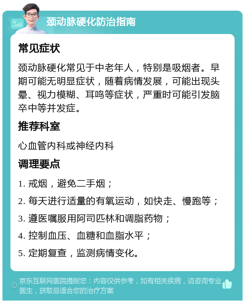 颈动脉硬化防治指南 常见症状 颈动脉硬化常见于中老年人，特别是吸烟者。早期可能无明显症状，随着病情发展，可能出现头晕、视力模糊、耳鸣等症状，严重时可能引发脑卒中等并发症。 推荐科室 心血管内科或神经内科 调理要点 1. 戒烟，避免二手烟； 2. 每天进行适量的有氧运动，如快走、慢跑等； 3. 遵医嘱服用阿司匹林和调脂药物； 4. 控制血压、血糖和血脂水平； 5. 定期复查，监测病情变化。