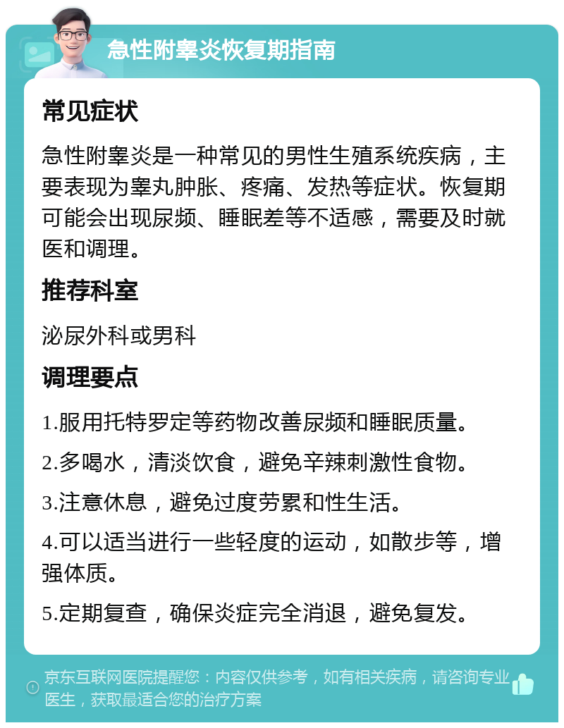 急性附睾炎恢复期指南 常见症状 急性附睾炎是一种常见的男性生殖系统疾病，主要表现为睾丸肿胀、疼痛、发热等症状。恢复期可能会出现尿频、睡眠差等不适感，需要及时就医和调理。 推荐科室 泌尿外科或男科 调理要点 1.服用托特罗定等药物改善尿频和睡眠质量。 2.多喝水，清淡饮食，避免辛辣刺激性食物。 3.注意休息，避免过度劳累和性生活。 4.可以适当进行一些轻度的运动，如散步等，增强体质。 5.定期复查，确保炎症完全消退，避免复发。