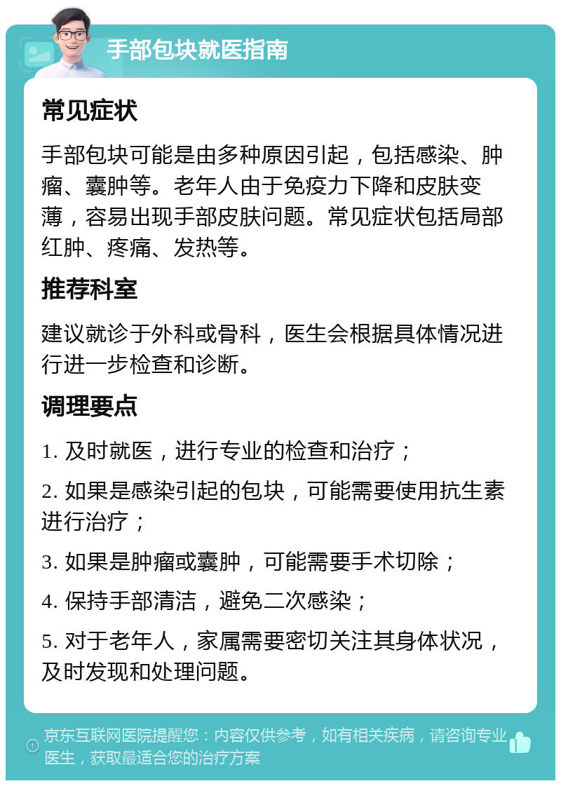 手部包块就医指南 常见症状 手部包块可能是由多种原因引起，包括感染、肿瘤、囊肿等。老年人由于免疫力下降和皮肤变薄，容易出现手部皮肤问题。常见症状包括局部红肿、疼痛、发热等。 推荐科室 建议就诊于外科或骨科，医生会根据具体情况进行进一步检查和诊断。 调理要点 1. 及时就医，进行专业的检查和治疗； 2. 如果是感染引起的包块，可能需要使用抗生素进行治疗； 3. 如果是肿瘤或囊肿，可能需要手术切除； 4. 保持手部清洁，避免二次感染； 5. 对于老年人，家属需要密切关注其身体状况，及时发现和处理问题。