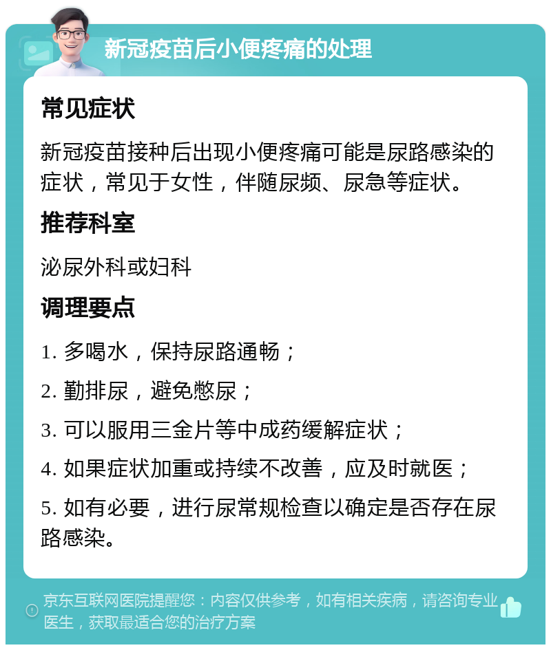 新冠疫苗后小便疼痛的处理 常见症状 新冠疫苗接种后出现小便疼痛可能是尿路感染的症状，常见于女性，伴随尿频、尿急等症状。 推荐科室 泌尿外科或妇科 调理要点 1. 多喝水，保持尿路通畅； 2. 勤排尿，避免憋尿； 3. 可以服用三金片等中成药缓解症状； 4. 如果症状加重或持续不改善，应及时就医； 5. 如有必要，进行尿常规检查以确定是否存在尿路感染。