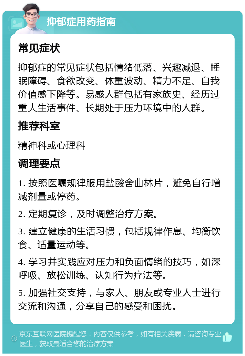 抑郁症用药指南 常见症状 抑郁症的常见症状包括情绪低落、兴趣减退、睡眠障碍、食欲改变、体重波动、精力不足、自我价值感下降等。易感人群包括有家族史、经历过重大生活事件、长期处于压力环境中的人群。 推荐科室 精神科或心理科 调理要点 1. 按照医嘱规律服用盐酸舍曲林片，避免自行增减剂量或停药。 2. 定期复诊，及时调整治疗方案。 3. 建立健康的生活习惯，包括规律作息、均衡饮食、适量运动等。 4. 学习并实践应对压力和负面情绪的技巧，如深呼吸、放松训练、认知行为疗法等。 5. 加强社交支持，与家人、朋友或专业人士进行交流和沟通，分享自己的感受和困扰。