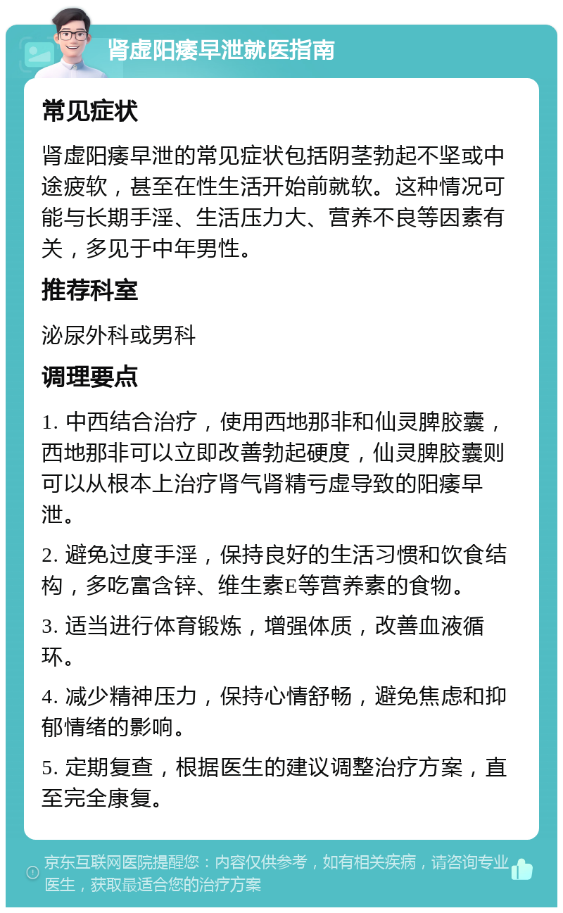 肾虚阳痿早泄就医指南 常见症状 肾虚阳痿早泄的常见症状包括阴茎勃起不坚或中途疲软，甚至在性生活开始前就软。这种情况可能与长期手淫、生活压力大、营养不良等因素有关，多见于中年男性。 推荐科室 泌尿外科或男科 调理要点 1. 中西结合治疗，使用西地那非和仙灵脾胶囊，西地那非可以立即改善勃起硬度，仙灵脾胶囊则可以从根本上治疗肾气肾精亏虚导致的阳痿早泄。 2. 避免过度手淫，保持良好的生活习惯和饮食结构，多吃富含锌、维生素E等营养素的食物。 3. 适当进行体育锻炼，增强体质，改善血液循环。 4. 减少精神压力，保持心情舒畅，避免焦虑和抑郁情绪的影响。 5. 定期复查，根据医生的建议调整治疗方案，直至完全康复。