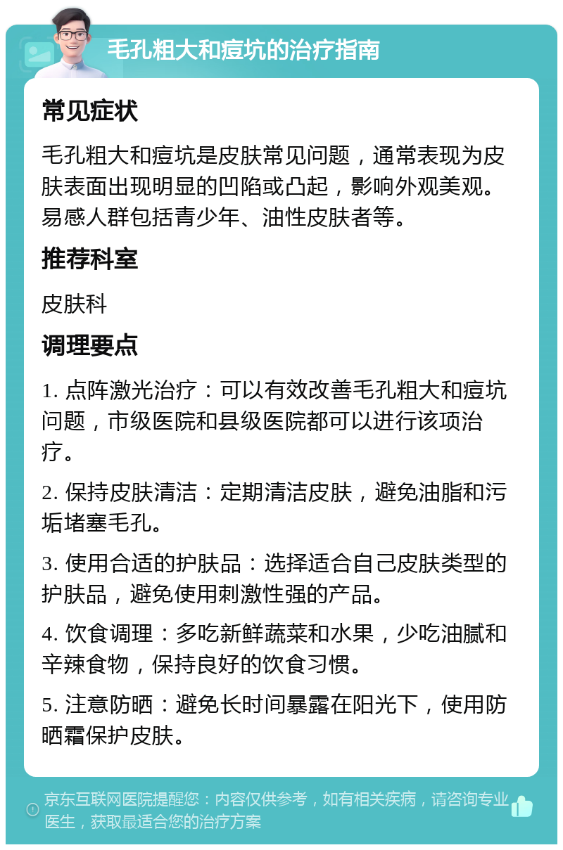 毛孔粗大和痘坑的治疗指南 常见症状 毛孔粗大和痘坑是皮肤常见问题，通常表现为皮肤表面出现明显的凹陷或凸起，影响外观美观。易感人群包括青少年、油性皮肤者等。 推荐科室 皮肤科 调理要点 1. 点阵激光治疗：可以有效改善毛孔粗大和痘坑问题，市级医院和县级医院都可以进行该项治疗。 2. 保持皮肤清洁：定期清洁皮肤，避免油脂和污垢堵塞毛孔。 3. 使用合适的护肤品：选择适合自己皮肤类型的护肤品，避免使用刺激性强的产品。 4. 饮食调理：多吃新鲜蔬菜和水果，少吃油腻和辛辣食物，保持良好的饮食习惯。 5. 注意防晒：避免长时间暴露在阳光下，使用防晒霜保护皮肤。