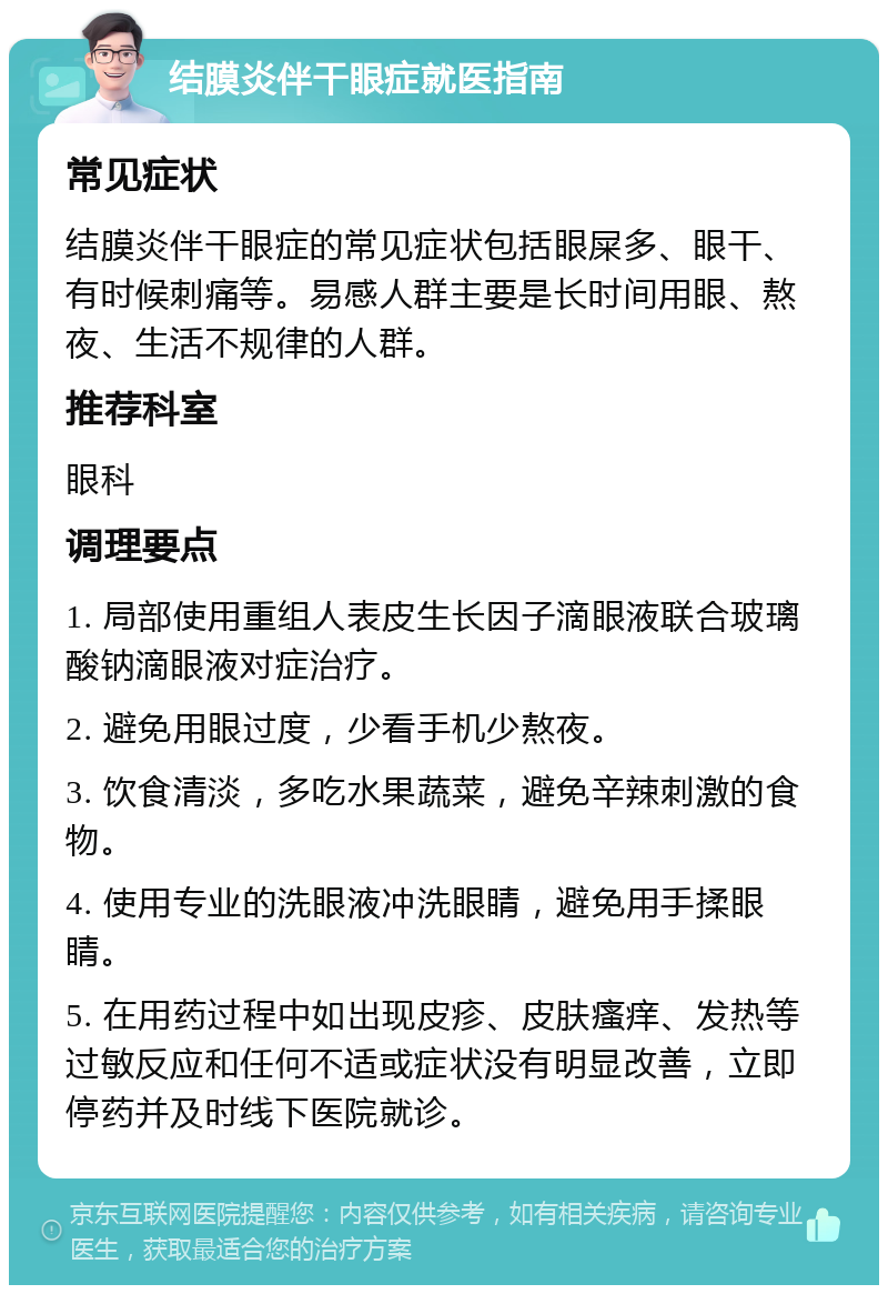 结膜炎伴干眼症就医指南 常见症状 结膜炎伴干眼症的常见症状包括眼屎多、眼干、有时候刺痛等。易感人群主要是长时间用眼、熬夜、生活不规律的人群。 推荐科室 眼科 调理要点 1. 局部使用重组人表皮生长因子滴眼液联合玻璃酸钠滴眼液对症治疗。 2. 避免用眼过度，少看手机少熬夜。 3. 饮食清淡，多吃水果蔬菜，避免辛辣刺激的食物。 4. 使用专业的洗眼液冲洗眼睛，避免用手揉眼睛。 5. 在用药过程中如出现皮疹、皮肤瘙痒、发热等过敏反应和任何不适或症状没有明显改善，立即停药并及时线下医院就诊。