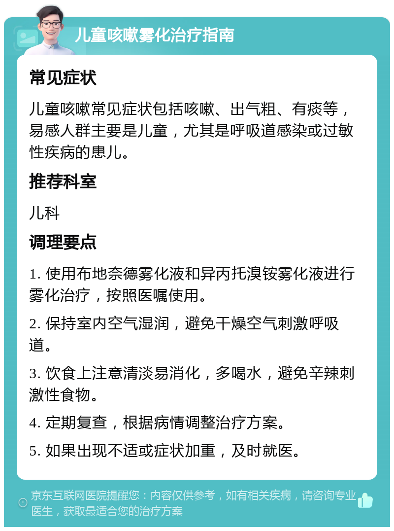 儿童咳嗽雾化治疗指南 常见症状 儿童咳嗽常见症状包括咳嗽、出气粗、有痰等，易感人群主要是儿童，尤其是呼吸道感染或过敏性疾病的患儿。 推荐科室 儿科 调理要点 1. 使用布地奈德雾化液和异丙托溴铵雾化液进行雾化治疗，按照医嘱使用。 2. 保持室内空气湿润，避免干燥空气刺激呼吸道。 3. 饮食上注意清淡易消化，多喝水，避免辛辣刺激性食物。 4. 定期复查，根据病情调整治疗方案。 5. 如果出现不适或症状加重，及时就医。