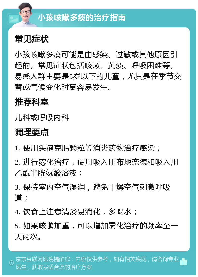 小孩咳嗽多痰的治疗指南 常见症状 小孩咳嗽多痰可能是由感染、过敏或其他原因引起的。常见症状包括咳嗽、黄痰、呼吸困难等。易感人群主要是5岁以下的儿童，尤其是在季节交替或气候变化时更容易发生。 推荐科室 儿科或呼吸内科 调理要点 1. 使用头孢克肟颗粒等消炎药物治疗感染； 2. 进行雾化治疗，使用吸入用布地奈德和吸入用乙酰半胱氨酸溶液； 3. 保持室内空气湿润，避免干燥空气刺激呼吸道； 4. 饮食上注意清淡易消化，多喝水； 5. 如果咳嗽加重，可以增加雾化治疗的频率至一天两次。