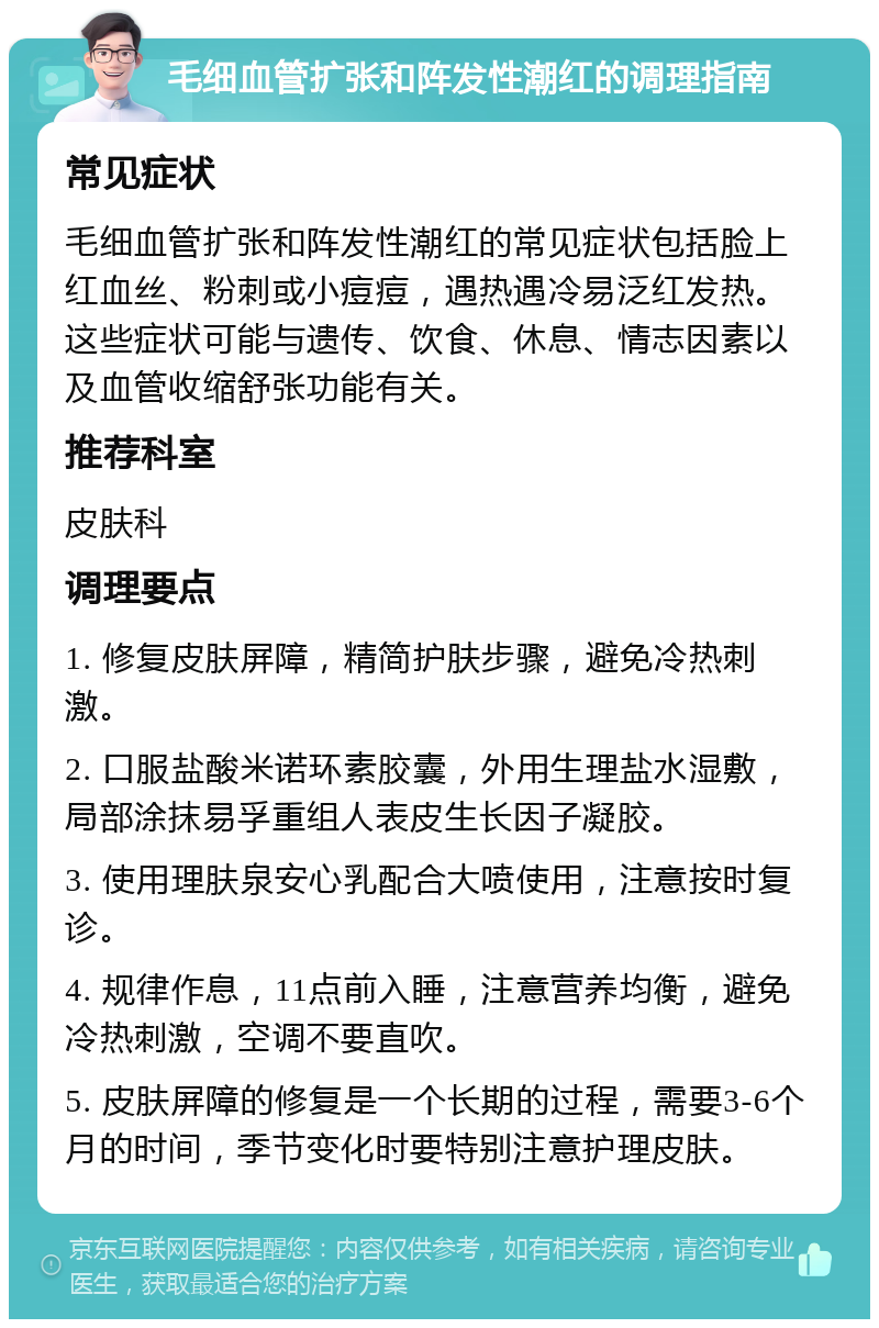 毛细血管扩张和阵发性潮红的调理指南 常见症状 毛细血管扩张和阵发性潮红的常见症状包括脸上红血丝、粉刺或小痘痘，遇热遇冷易泛红发热。这些症状可能与遗传、饮食、休息、情志因素以及血管收缩舒张功能有关。 推荐科室 皮肤科 调理要点 1. 修复皮肤屏障，精简护肤步骤，避免冷热刺激。 2. 口服盐酸米诺环素胶囊，外用生理盐水湿敷，局部涂抹易孚重组人表皮生长因子凝胶。 3. 使用理肤泉安心乳配合大喷使用，注意按时复诊。 4. 规律作息，11点前入睡，注意营养均衡，避免冷热刺激，空调不要直吹。 5. 皮肤屏障的修复是一个长期的过程，需要3-6个月的时间，季节变化时要特别注意护理皮肤。