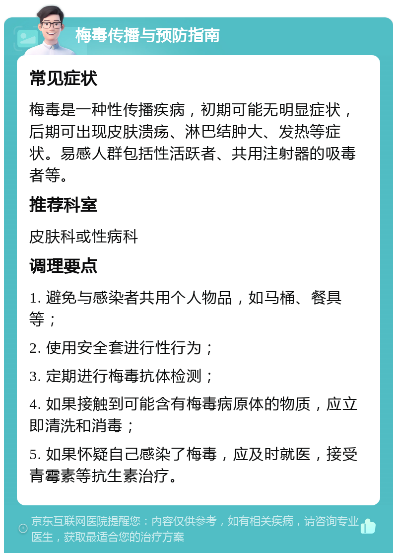 梅毒传播与预防指南 常见症状 梅毒是一种性传播疾病，初期可能无明显症状，后期可出现皮肤溃疡、淋巴结肿大、发热等症状。易感人群包括性活跃者、共用注射器的吸毒者等。 推荐科室 皮肤科或性病科 调理要点 1. 避免与感染者共用个人物品，如马桶、餐具等； 2. 使用安全套进行性行为； 3. 定期进行梅毒抗体检测； 4. 如果接触到可能含有梅毒病原体的物质，应立即清洗和消毒； 5. 如果怀疑自己感染了梅毒，应及时就医，接受青霉素等抗生素治疗。