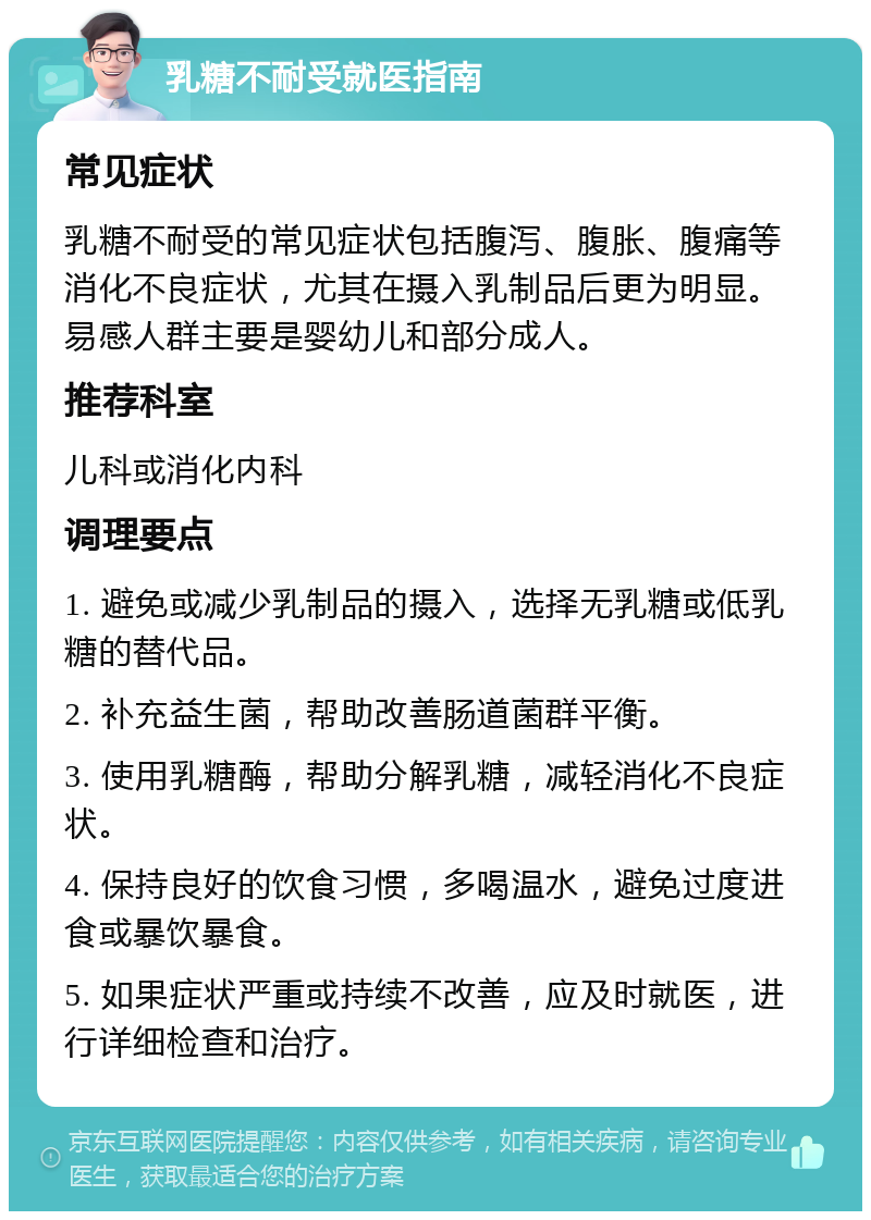 乳糖不耐受就医指南 常见症状 乳糖不耐受的常见症状包括腹泻、腹胀、腹痛等消化不良症状，尤其在摄入乳制品后更为明显。易感人群主要是婴幼儿和部分成人。 推荐科室 儿科或消化内科 调理要点 1. 避免或减少乳制品的摄入，选择无乳糖或低乳糖的替代品。 2. 补充益生菌，帮助改善肠道菌群平衡。 3. 使用乳糖酶，帮助分解乳糖，减轻消化不良症状。 4. 保持良好的饮食习惯，多喝温水，避免过度进食或暴饮暴食。 5. 如果症状严重或持续不改善，应及时就医，进行详细检查和治疗。