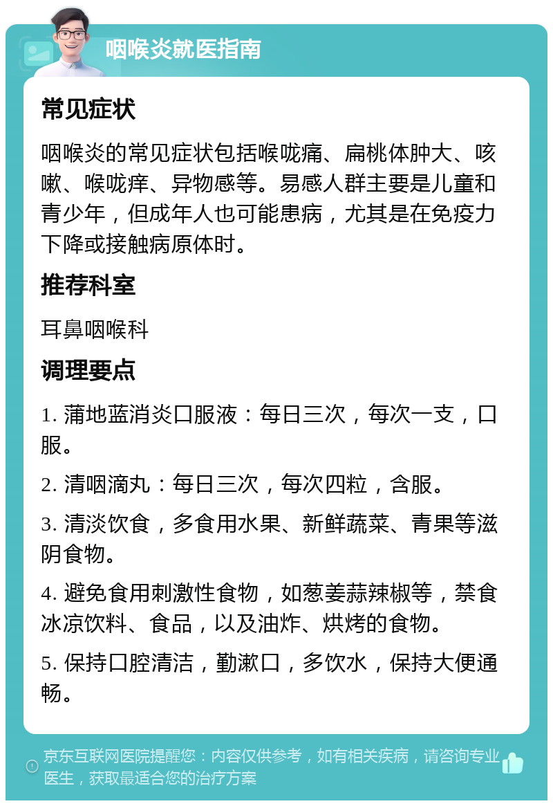 咽喉炎就医指南 常见症状 咽喉炎的常见症状包括喉咙痛、扁桃体肿大、咳嗽、喉咙痒、异物感等。易感人群主要是儿童和青少年，但成年人也可能患病，尤其是在免疫力下降或接触病原体时。 推荐科室 耳鼻咽喉科 调理要点 1. 蒲地蓝消炎口服液：每日三次，每次一支，口服。 2. 清咽滴丸：每日三次，每次四粒，含服。 3. 清淡饮食，多食用水果、新鲜蔬菜、青果等滋阴食物。 4. 避免食用刺激性食物，如葱姜蒜辣椒等，禁食冰凉饮料、食品，以及油炸、烘烤的食物。 5. 保持口腔清洁，勤漱口，多饮水，保持大便通畅。