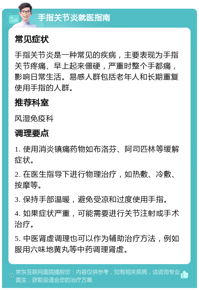 手指关节炎就医指南 常见症状 手指关节炎是一种常见的疾病，主要表现为手指关节疼痛、早上起来僵硬，严重时整个手都痛，影响日常生活。易感人群包括老年人和长期重复使用手指的人群。 推荐科室 风湿免疫科 调理要点 1. 使用消炎镇痛药物如布洛芬、阿司匹林等缓解症状。 2. 在医生指导下进行物理治疗，如热敷、冷敷、按摩等。 3. 保持手部温暖，避免受凉和过度使用手指。 4. 如果症状严重，可能需要进行关节注射或手术治疗。 5. 中医肾虚调理也可以作为辅助治疗方法，例如服用六味地黄丸等中药调理肾虚。