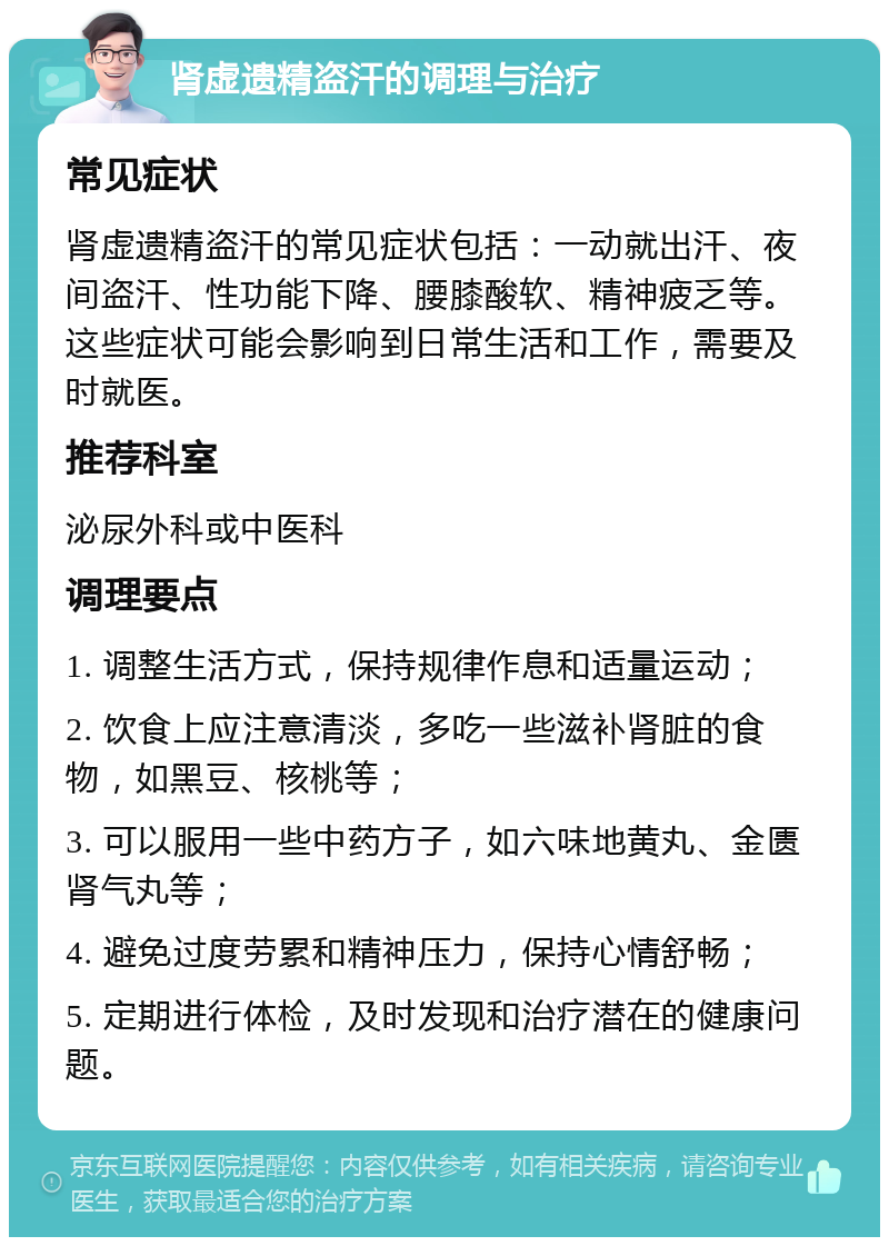 肾虚遗精盗汗的调理与治疗 常见症状 肾虚遗精盗汗的常见症状包括：一动就出汗、夜间盗汗、性功能下降、腰膝酸软、精神疲乏等。这些症状可能会影响到日常生活和工作，需要及时就医。 推荐科室 泌尿外科或中医科 调理要点 1. 调整生活方式，保持规律作息和适量运动； 2. 饮食上应注意清淡，多吃一些滋补肾脏的食物，如黑豆、核桃等； 3. 可以服用一些中药方子，如六味地黄丸、金匮肾气丸等； 4. 避免过度劳累和精神压力，保持心情舒畅； 5. 定期进行体检，及时发现和治疗潜在的健康问题。