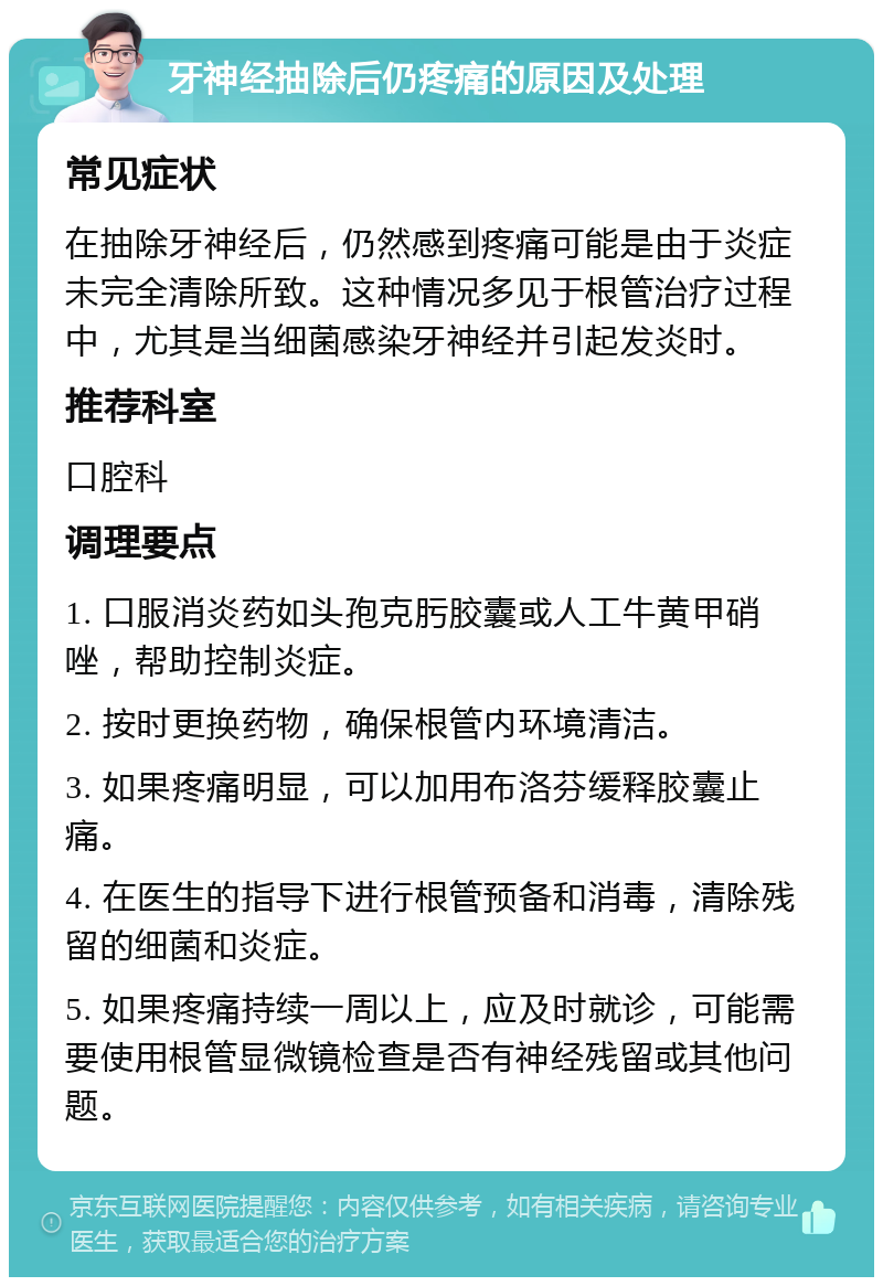 牙神经抽除后仍疼痛的原因及处理 常见症状 在抽除牙神经后，仍然感到疼痛可能是由于炎症未完全清除所致。这种情况多见于根管治疗过程中，尤其是当细菌感染牙神经并引起发炎时。 推荐科室 口腔科 调理要点 1. 口服消炎药如头孢克肟胶囊或人工牛黄甲硝唑，帮助控制炎症。 2. 按时更换药物，确保根管内环境清洁。 3. 如果疼痛明显，可以加用布洛芬缓释胶囊止痛。 4. 在医生的指导下进行根管预备和消毒，清除残留的细菌和炎症。 5. 如果疼痛持续一周以上，应及时就诊，可能需要使用根管显微镜检查是否有神经残留或其他问题。