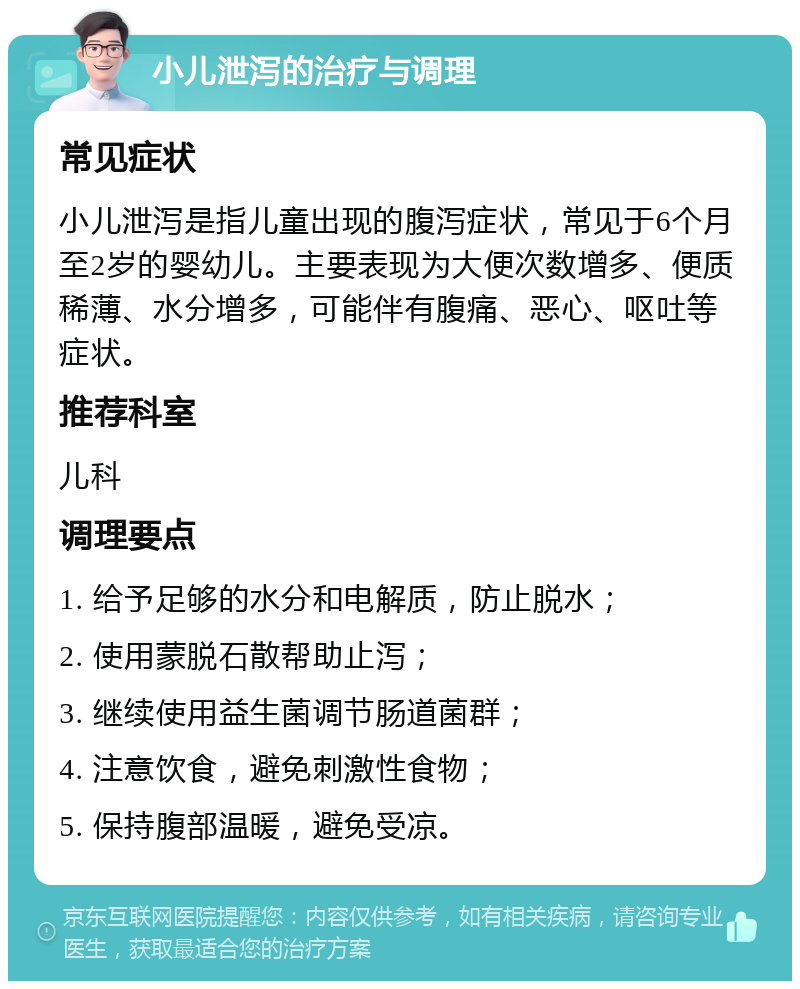 小儿泄泻的治疗与调理 常见症状 小儿泄泻是指儿童出现的腹泻症状，常见于6个月至2岁的婴幼儿。主要表现为大便次数增多、便质稀薄、水分增多，可能伴有腹痛、恶心、呕吐等症状。 推荐科室 儿科 调理要点 1. 给予足够的水分和电解质，防止脱水； 2. 使用蒙脱石散帮助止泻； 3. 继续使用益生菌调节肠道菌群； 4. 注意饮食，避免刺激性食物； 5. 保持腹部温暖，避免受凉。