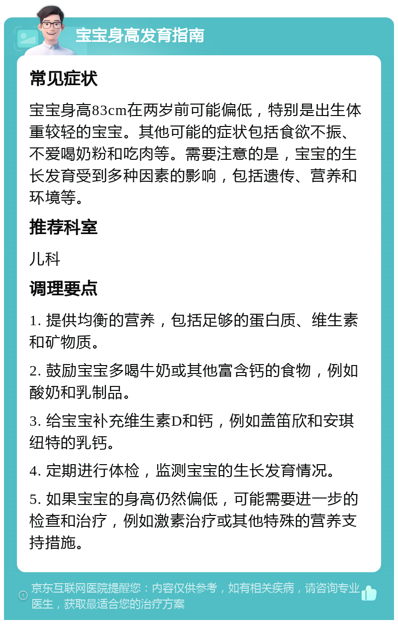 宝宝身高发育指南 常见症状 宝宝身高83cm在两岁前可能偏低，特别是出生体重较轻的宝宝。其他可能的症状包括食欲不振、不爱喝奶粉和吃肉等。需要注意的是，宝宝的生长发育受到多种因素的影响，包括遗传、营养和环境等。 推荐科室 儿科 调理要点 1. 提供均衡的营养，包括足够的蛋白质、维生素和矿物质。 2. 鼓励宝宝多喝牛奶或其他富含钙的食物，例如酸奶和乳制品。 3. 给宝宝补充维生素D和钙，例如盖笛欣和安琪纽特的乳钙。 4. 定期进行体检，监测宝宝的生长发育情况。 5. 如果宝宝的身高仍然偏低，可能需要进一步的检查和治疗，例如激素治疗或其他特殊的营养支持措施。