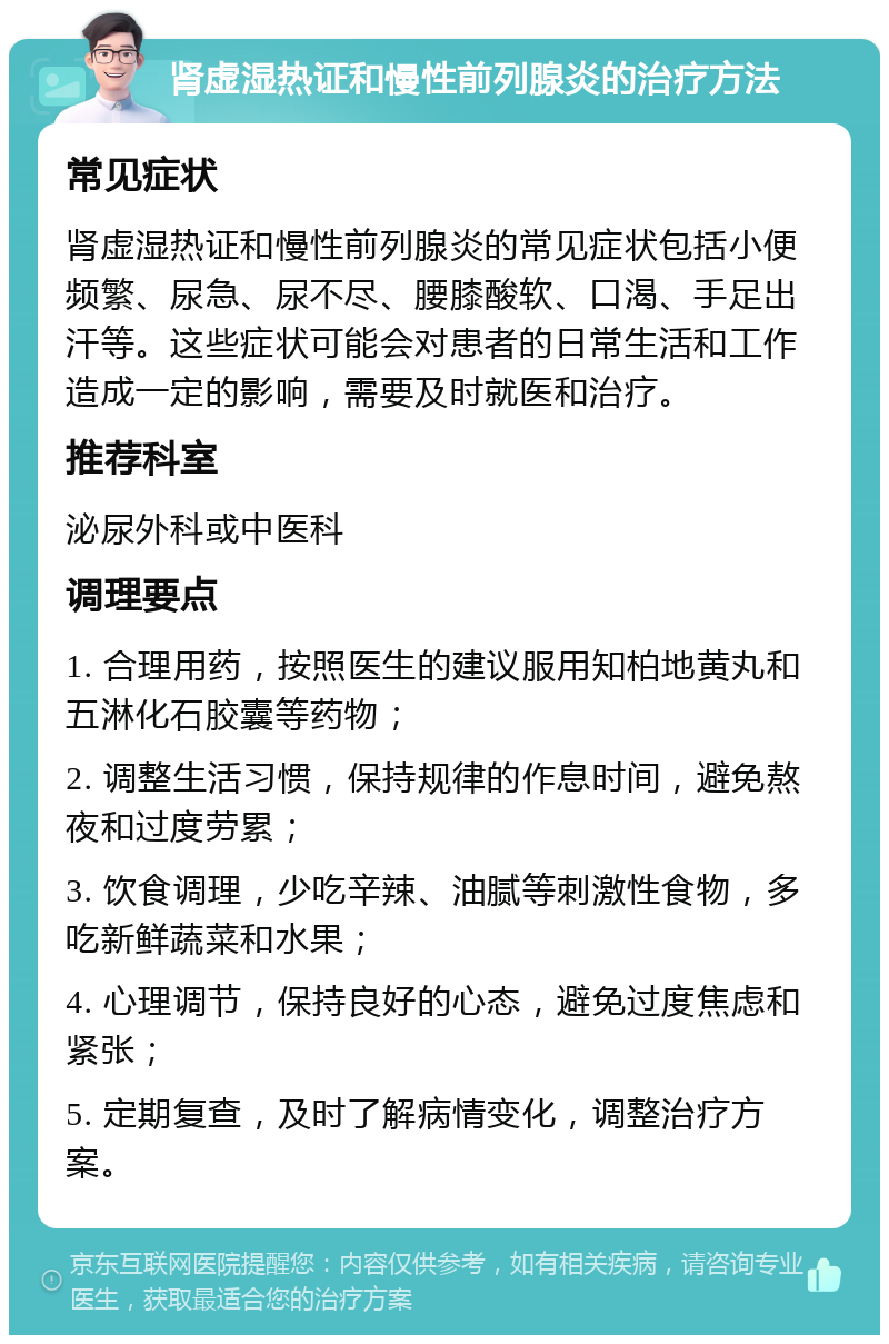 肾虚湿热证和慢性前列腺炎的治疗方法 常见症状 肾虚湿热证和慢性前列腺炎的常见症状包括小便频繁、尿急、尿不尽、腰膝酸软、口渴、手足出汗等。这些症状可能会对患者的日常生活和工作造成一定的影响，需要及时就医和治疗。 推荐科室 泌尿外科或中医科 调理要点 1. 合理用药，按照医生的建议服用知柏地黄丸和五淋化石胶囊等药物； 2. 调整生活习惯，保持规律的作息时间，避免熬夜和过度劳累； 3. 饮食调理，少吃辛辣、油腻等刺激性食物，多吃新鲜蔬菜和水果； 4. 心理调节，保持良好的心态，避免过度焦虑和紧张； 5. 定期复查，及时了解病情变化，调整治疗方案。