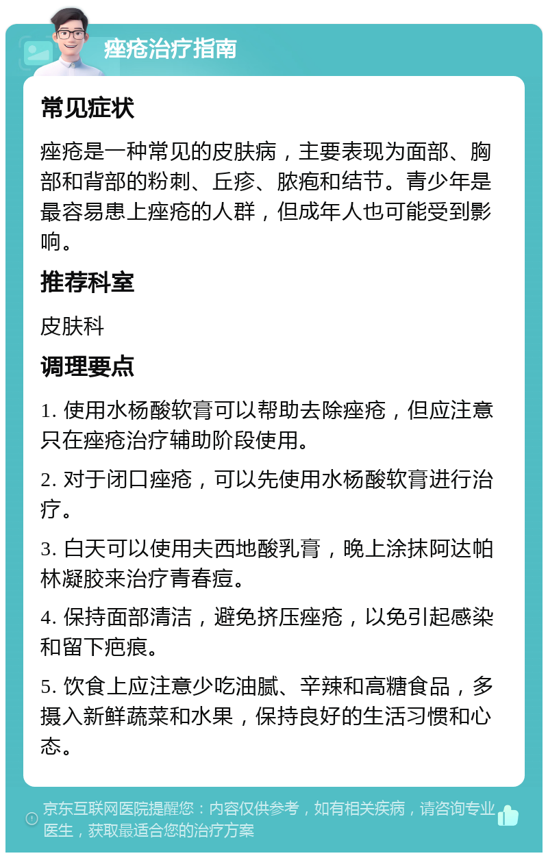 痤疮治疗指南 常见症状 痤疮是一种常见的皮肤病，主要表现为面部、胸部和背部的粉刺、丘疹、脓疱和结节。青少年是最容易患上痤疮的人群，但成年人也可能受到影响。 推荐科室 皮肤科 调理要点 1. 使用水杨酸软膏可以帮助去除痤疮，但应注意只在痤疮治疗辅助阶段使用。 2. 对于闭口痤疮，可以先使用水杨酸软膏进行治疗。 3. 白天可以使用夫西地酸乳膏，晚上涂抹阿达帕林凝胶来治疗青春痘。 4. 保持面部清洁，避免挤压痤疮，以免引起感染和留下疤痕。 5. 饮食上应注意少吃油腻、辛辣和高糖食品，多摄入新鲜蔬菜和水果，保持良好的生活习惯和心态。