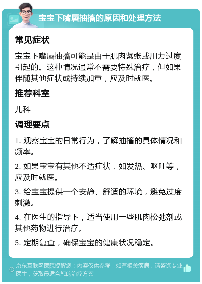 宝宝下嘴唇抽搐的原因和处理方法 常见症状 宝宝下嘴唇抽搐可能是由于肌肉紧张或用力过度引起的。这种情况通常不需要特殊治疗，但如果伴随其他症状或持续加重，应及时就医。 推荐科室 儿科 调理要点 1. 观察宝宝的日常行为，了解抽搐的具体情况和频率。 2. 如果宝宝有其他不适症状，如发热、呕吐等，应及时就医。 3. 给宝宝提供一个安静、舒适的环境，避免过度刺激。 4. 在医生的指导下，适当使用一些肌肉松弛剂或其他药物进行治疗。 5. 定期复查，确保宝宝的健康状况稳定。