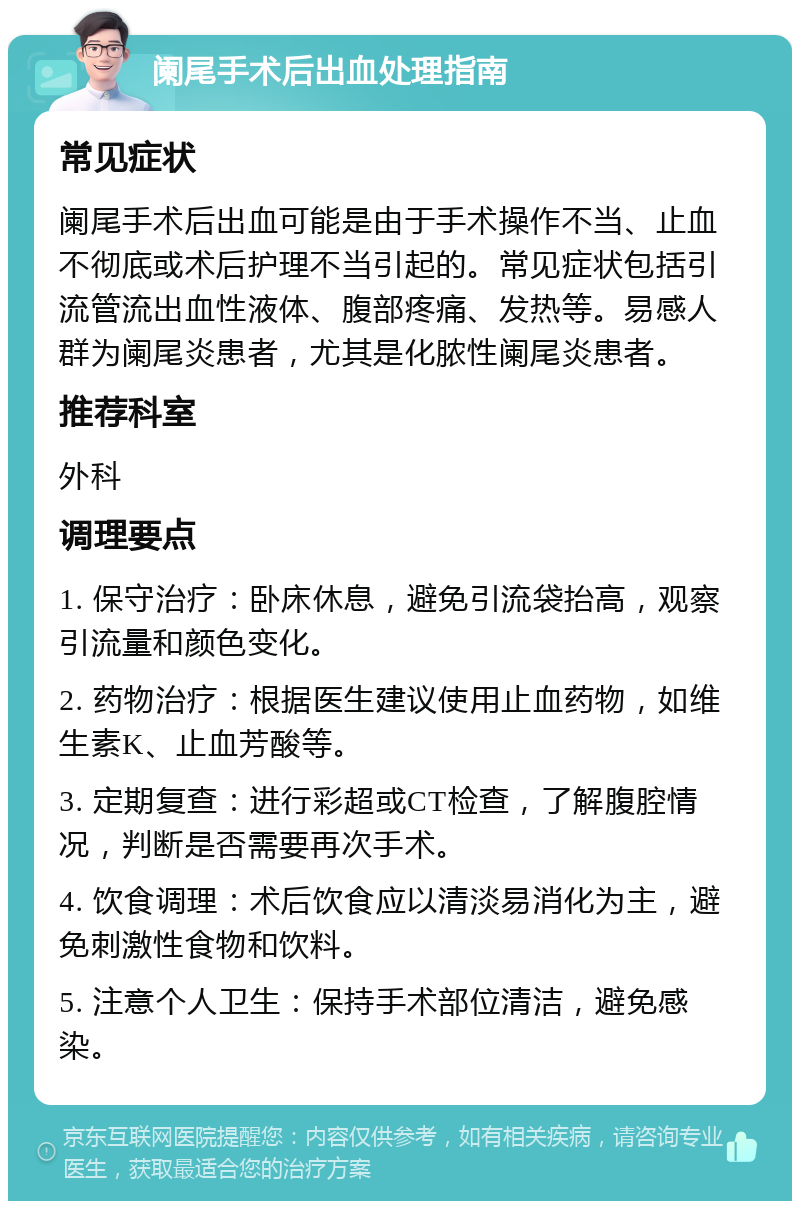 阑尾手术后出血处理指南 常见症状 阑尾手术后出血可能是由于手术操作不当、止血不彻底或术后护理不当引起的。常见症状包括引流管流出血性液体、腹部疼痛、发热等。易感人群为阑尾炎患者，尤其是化脓性阑尾炎患者。 推荐科室 外科 调理要点 1. 保守治疗：卧床休息，避免引流袋抬高，观察引流量和颜色变化。 2. 药物治疗：根据医生建议使用止血药物，如维生素K、止血芳酸等。 3. 定期复查：进行彩超或CT检查，了解腹腔情况，判断是否需要再次手术。 4. 饮食调理：术后饮食应以清淡易消化为主，避免刺激性食物和饮料。 5. 注意个人卫生：保持手术部位清洁，避免感染。