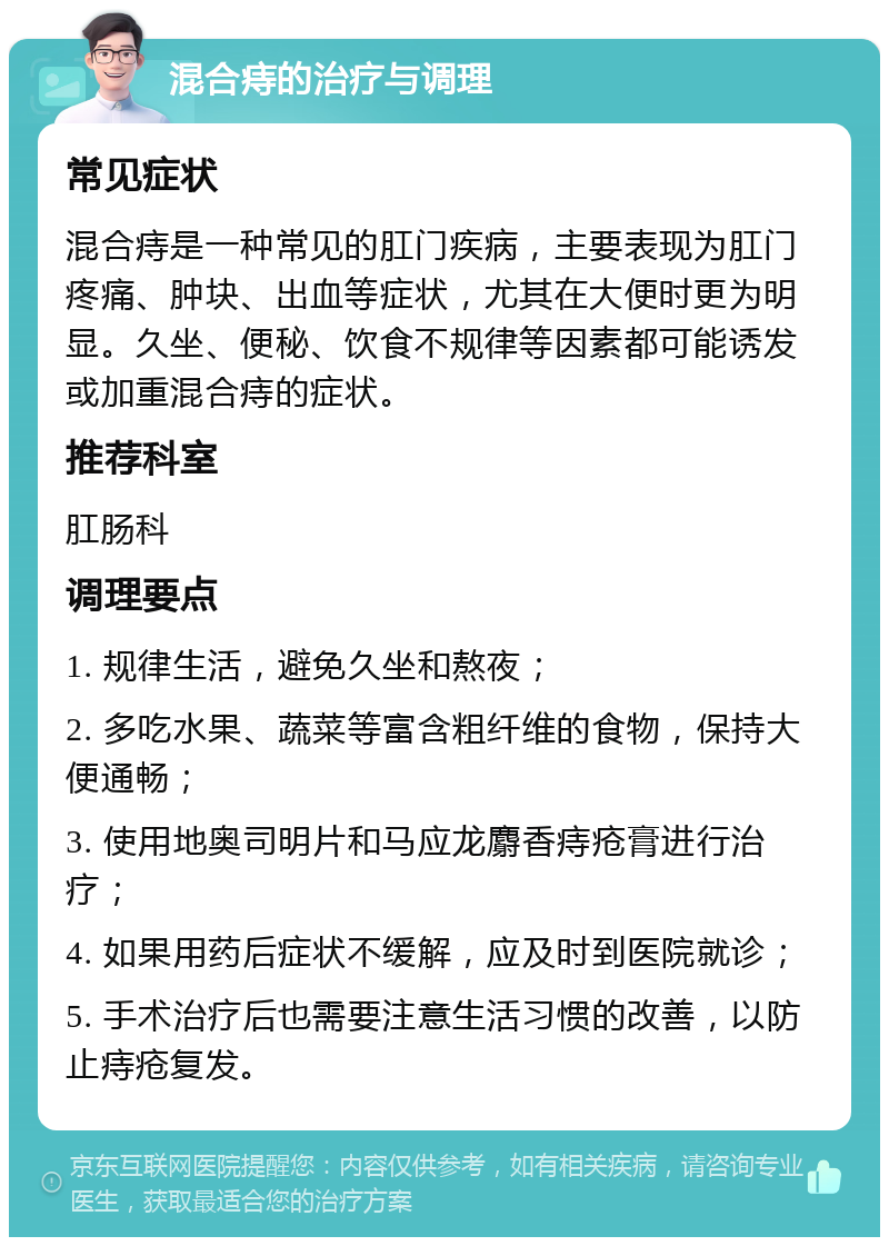 混合痔的治疗与调理 常见症状 混合痔是一种常见的肛门疾病，主要表现为肛门疼痛、肿块、出血等症状，尤其在大便时更为明显。久坐、便秘、饮食不规律等因素都可能诱发或加重混合痔的症状。 推荐科室 肛肠科 调理要点 1. 规律生活，避免久坐和熬夜； 2. 多吃水果、蔬菜等富含粗纤维的食物，保持大便通畅； 3. 使用地奥司明片和马应龙麝香痔疮膏进行治疗； 4. 如果用药后症状不缓解，应及时到医院就诊； 5. 手术治疗后也需要注意生活习惯的改善，以防止痔疮复发。