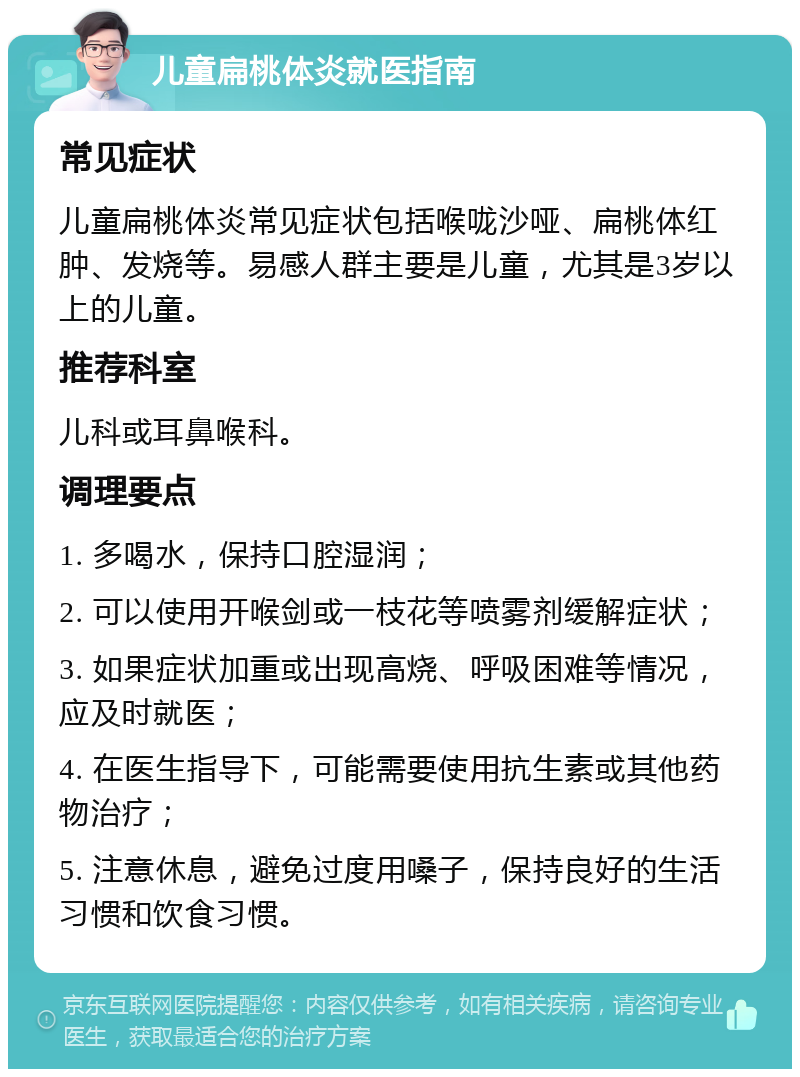 儿童扁桃体炎就医指南 常见症状 儿童扁桃体炎常见症状包括喉咙沙哑、扁桃体红肿、发烧等。易感人群主要是儿童，尤其是3岁以上的儿童。 推荐科室 儿科或耳鼻喉科。 调理要点 1. 多喝水，保持口腔湿润； 2. 可以使用开喉剑或一枝花等喷雾剂缓解症状； 3. 如果症状加重或出现高烧、呼吸困难等情况，应及时就医； 4. 在医生指导下，可能需要使用抗生素或其他药物治疗； 5. 注意休息，避免过度用嗓子，保持良好的生活习惯和饮食习惯。