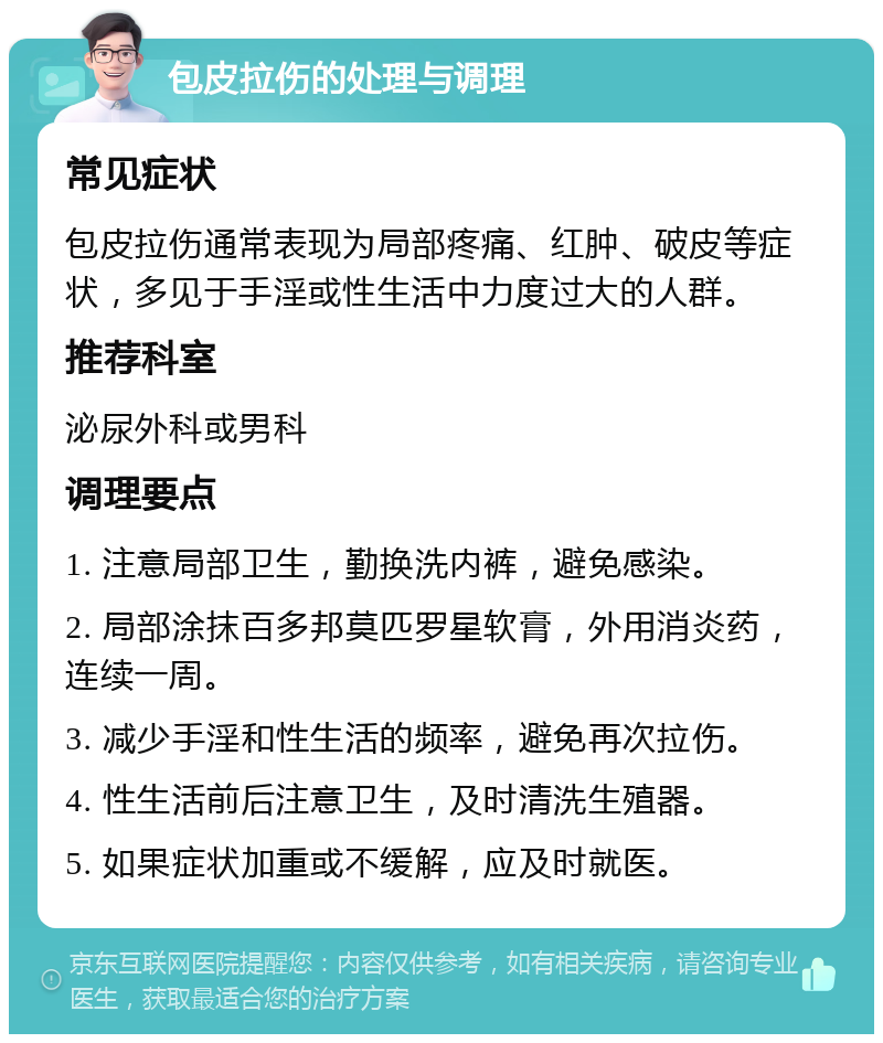 包皮拉伤的处理与调理 常见症状 包皮拉伤通常表现为局部疼痛、红肿、破皮等症状，多见于手淫或性生活中力度过大的人群。 推荐科室 泌尿外科或男科 调理要点 1. 注意局部卫生，勤换洗内裤，避免感染。 2. 局部涂抹百多邦莫匹罗星软膏，外用消炎药，连续一周。 3. 减少手淫和性生活的频率，避免再次拉伤。 4. 性生活前后注意卫生，及时清洗生殖器。 5. 如果症状加重或不缓解，应及时就医。