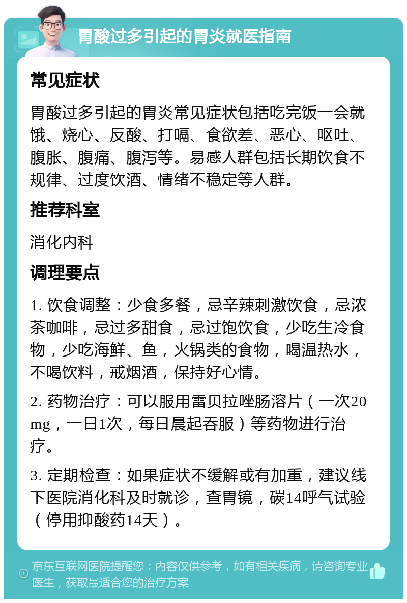 胃酸过多引起的胃炎就医指南 常见症状 胃酸过多引起的胃炎常见症状包括吃完饭一会就饿、烧心、反酸、打嗝、食欲差、恶心、呕吐、腹胀、腹痛、腹泻等。易感人群包括长期饮食不规律、过度饮酒、情绪不稳定等人群。 推荐科室 消化内科 调理要点 1. 饮食调整：少食多餐，忌辛辣刺激饮食，忌浓茶咖啡，忌过多甜食，忌过饱饮食，少吃生冷食物，少吃海鲜、鱼，火锅类的食物，喝温热水，不喝饮料，戒烟酒，保持好心情。 2. 药物治疗：可以服用雷贝拉唑肠溶片（一次20mg，一日1次，每日晨起吞服）等药物进行治疗。 3. 定期检查：如果症状不缓解或有加重，建议线下医院消化科及时就诊，查胃镜，碳14呼气试验（停用抑酸药14天）。