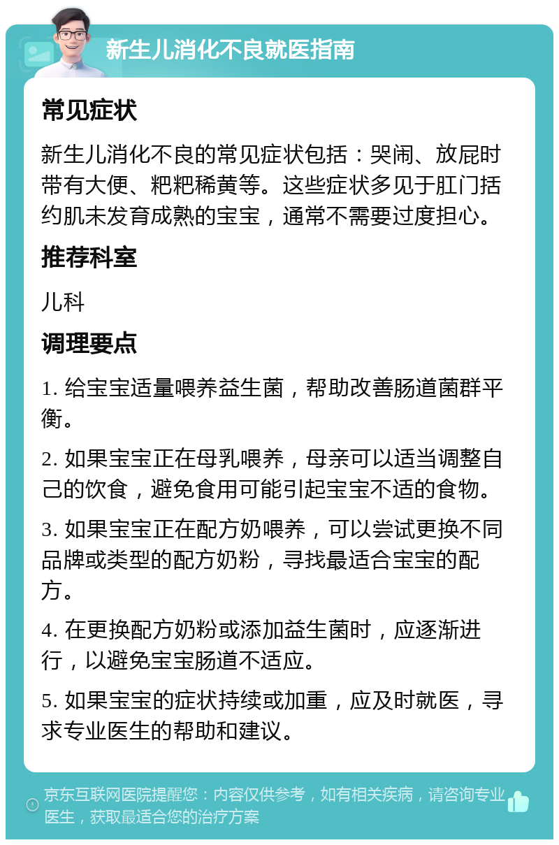 新生儿消化不良就医指南 常见症状 新生儿消化不良的常见症状包括：哭闹、放屁时带有大便、粑粑稀黄等。这些症状多见于肛门括约肌未发育成熟的宝宝，通常不需要过度担心。 推荐科室 儿科 调理要点 1. 给宝宝适量喂养益生菌，帮助改善肠道菌群平衡。 2. 如果宝宝正在母乳喂养，母亲可以适当调整自己的饮食，避免食用可能引起宝宝不适的食物。 3. 如果宝宝正在配方奶喂养，可以尝试更换不同品牌或类型的配方奶粉，寻找最适合宝宝的配方。 4. 在更换配方奶粉或添加益生菌时，应逐渐进行，以避免宝宝肠道不适应。 5. 如果宝宝的症状持续或加重，应及时就医，寻求专业医生的帮助和建议。