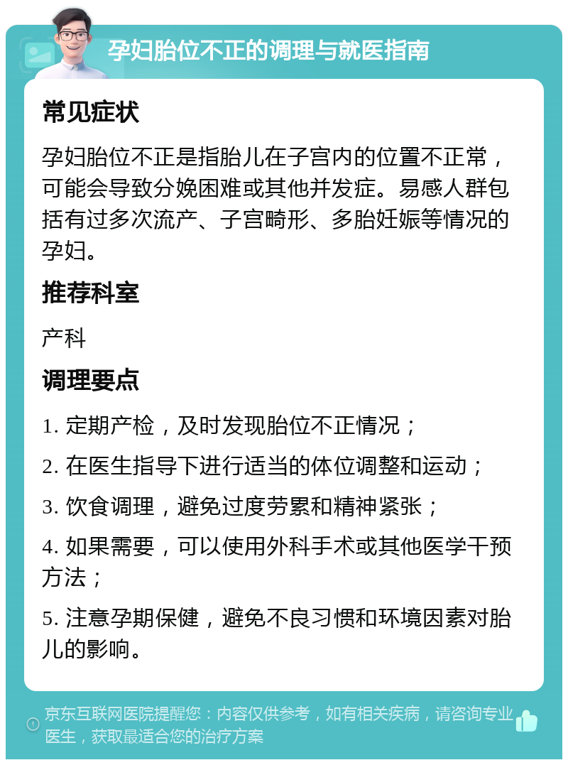 孕妇胎位不正的调理与就医指南 常见症状 孕妇胎位不正是指胎儿在子宫内的位置不正常，可能会导致分娩困难或其他并发症。易感人群包括有过多次流产、子宫畸形、多胎妊娠等情况的孕妇。 推荐科室 产科 调理要点 1. 定期产检，及时发现胎位不正情况； 2. 在医生指导下进行适当的体位调整和运动； 3. 饮食调理，避免过度劳累和精神紧张； 4. 如果需要，可以使用外科手术或其他医学干预方法； 5. 注意孕期保健，避免不良习惯和环境因素对胎儿的影响。