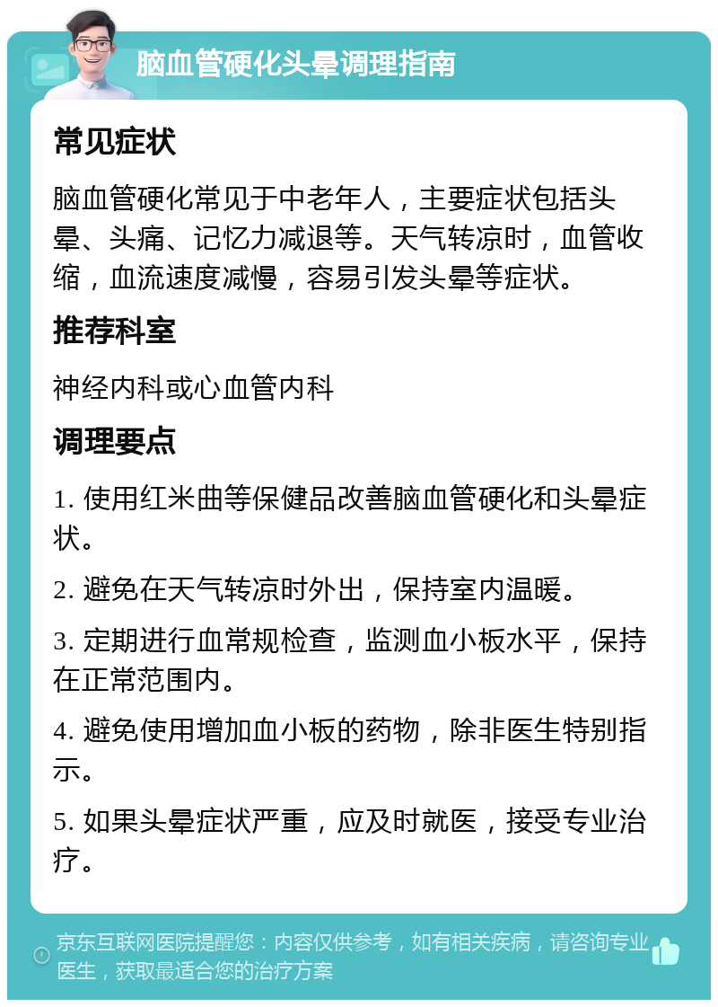 脑血管硬化头晕调理指南 常见症状 脑血管硬化常见于中老年人，主要症状包括头晕、头痛、记忆力减退等。天气转凉时，血管收缩，血流速度减慢，容易引发头晕等症状。 推荐科室 神经内科或心血管内科 调理要点 1. 使用红米曲等保健品改善脑血管硬化和头晕症状。 2. 避免在天气转凉时外出，保持室内温暖。 3. 定期进行血常规检查，监测血小板水平，保持在正常范围内。 4. 避免使用增加血小板的药物，除非医生特别指示。 5. 如果头晕症状严重，应及时就医，接受专业治疗。