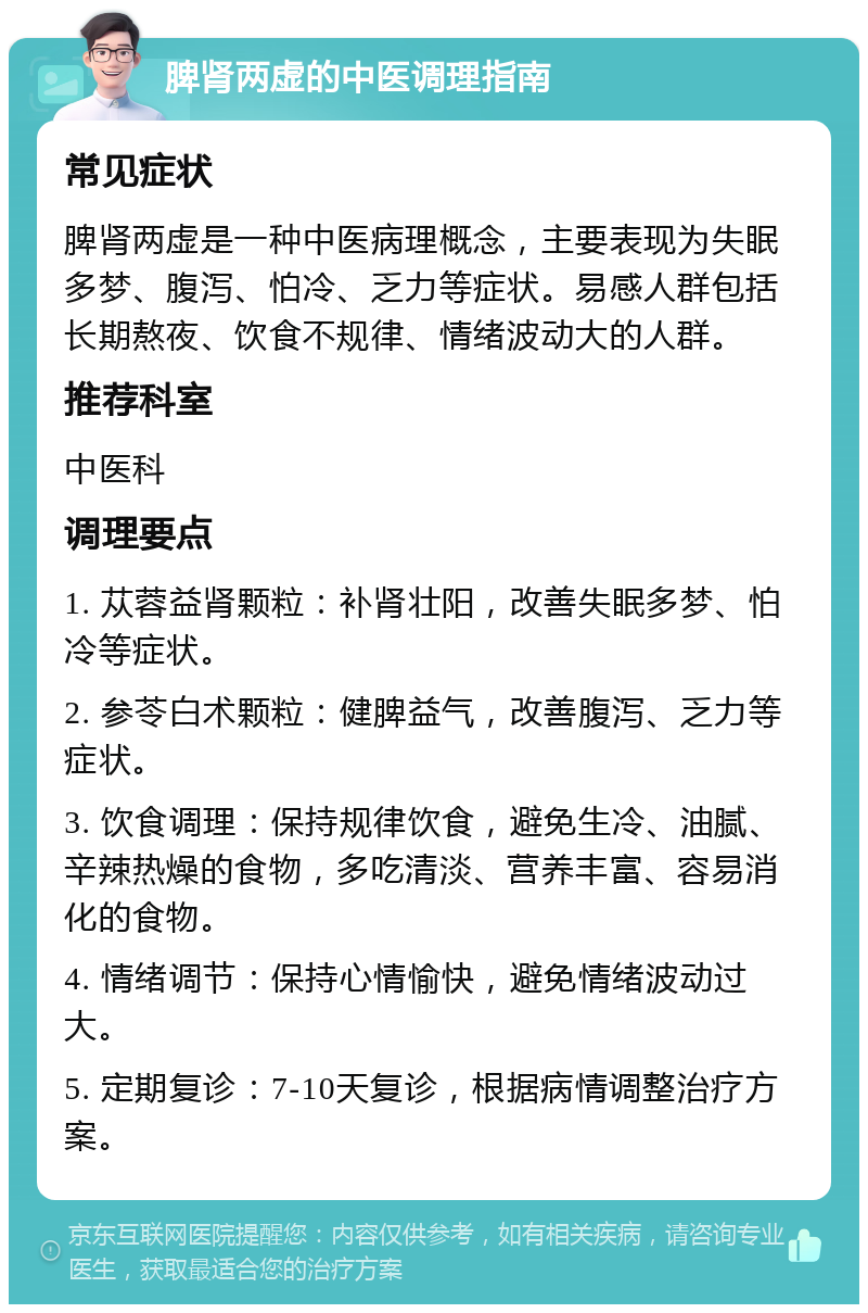 脾肾两虚的中医调理指南 常见症状 脾肾两虚是一种中医病理概念，主要表现为失眠多梦、腹泻、怕冷、乏力等症状。易感人群包括长期熬夜、饮食不规律、情绪波动大的人群。 推荐科室 中医科 调理要点 1. 苁蓉益肾颗粒：补肾壮阳，改善失眠多梦、怕冷等症状。 2. 参苓白术颗粒：健脾益气，改善腹泻、乏力等症状。 3. 饮食调理：保持规律饮食，避免生冷、油腻、辛辣热燥的食物，多吃清淡、营养丰富、容易消化的食物。 4. 情绪调节：保持心情愉快，避免情绪波动过大。 5. 定期复诊：7-10天复诊，根据病情调整治疗方案。