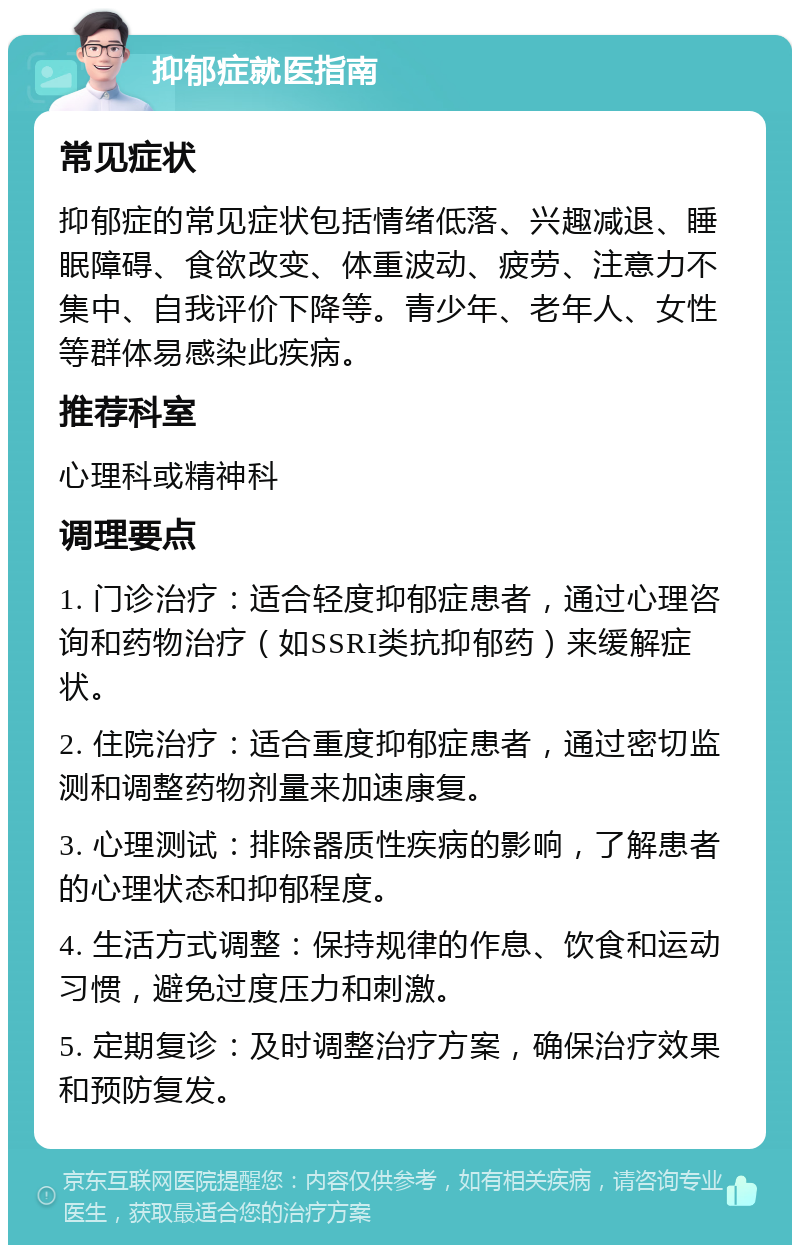 抑郁症就医指南 常见症状 抑郁症的常见症状包括情绪低落、兴趣减退、睡眠障碍、食欲改变、体重波动、疲劳、注意力不集中、自我评价下降等。青少年、老年人、女性等群体易感染此疾病。 推荐科室 心理科或精神科 调理要点 1. 门诊治疗：适合轻度抑郁症患者，通过心理咨询和药物治疗（如SSRI类抗抑郁药）来缓解症状。 2. 住院治疗：适合重度抑郁症患者，通过密切监测和调整药物剂量来加速康复。 3. 心理测试：排除器质性疾病的影响，了解患者的心理状态和抑郁程度。 4. 生活方式调整：保持规律的作息、饮食和运动习惯，避免过度压力和刺激。 5. 定期复诊：及时调整治疗方案，确保治疗效果和预防复发。