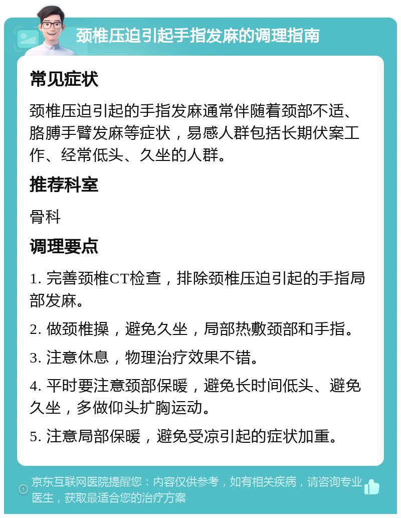 颈椎压迫引起手指发麻的调理指南 常见症状 颈椎压迫引起的手指发麻通常伴随着颈部不适、胳膊手臂发麻等症状，易感人群包括长期伏案工作、经常低头、久坐的人群。 推荐科室 骨科 调理要点 1. 完善颈椎CT检查，排除颈椎压迫引起的手指局部发麻。 2. 做颈椎操，避免久坐，局部热敷颈部和手指。 3. 注意休息，物理治疗效果不错。 4. 平时要注意颈部保暖，避免长时间低头、避免久坐，多做仰头扩胸运动。 5. 注意局部保暖，避免受凉引起的症状加重。