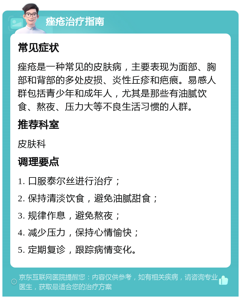 痤疮治疗指南 常见症状 痤疮是一种常见的皮肤病，主要表现为面部、胸部和背部的多处皮损、炎性丘疹和疤痕。易感人群包括青少年和成年人，尤其是那些有油腻饮食、熬夜、压力大等不良生活习惯的人群。 推荐科室 皮肤科 调理要点 1. 口服泰尔丝进行治疗； 2. 保持清淡饮食，避免油腻甜食； 3. 规律作息，避免熬夜； 4. 减少压力，保持心情愉快； 5. 定期复诊，跟踪病情变化。