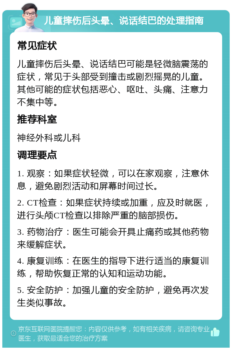 儿童摔伤后头晕、说话结巴的处理指南 常见症状 儿童摔伤后头晕、说话结巴可能是轻微脑震荡的症状，常见于头部受到撞击或剧烈摇晃的儿童。其他可能的症状包括恶心、呕吐、头痛、注意力不集中等。 推荐科室 神经外科或儿科 调理要点 1. 观察：如果症状轻微，可以在家观察，注意休息，避免剧烈活动和屏幕时间过长。 2. CT检查：如果症状持续或加重，应及时就医，进行头颅CT检查以排除严重的脑部损伤。 3. 药物治疗：医生可能会开具止痛药或其他药物来缓解症状。 4. 康复训练：在医生的指导下进行适当的康复训练，帮助恢复正常的认知和运动功能。 5. 安全防护：加强儿童的安全防护，避免再次发生类似事故。