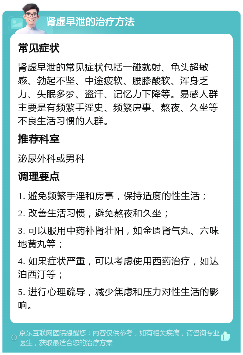 肾虚早泄的治疗方法 常见症状 肾虚早泄的常见症状包括一碰就射、龟头超敏感、勃起不坚、中途疲软、腰膝酸软、浑身乏力、失眠多梦、盗汗、记忆力下降等。易感人群主要是有频繁手淫史、频繁房事、熬夜、久坐等不良生活习惯的人群。 推荐科室 泌尿外科或男科 调理要点 1. 避免频繁手淫和房事，保持适度的性生活； 2. 改善生活习惯，避免熬夜和久坐； 3. 可以服用中药补肾壮阳，如金匮肾气丸、六味地黄丸等； 4. 如果症状严重，可以考虑使用西药治疗，如达泊西汀等； 5. 进行心理疏导，减少焦虑和压力对性生活的影响。