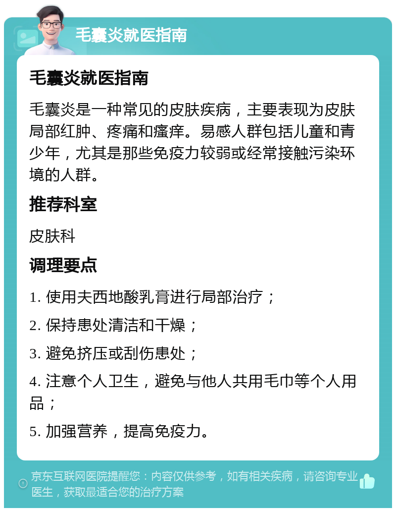 毛囊炎就医指南 毛囊炎就医指南 毛囊炎是一种常见的皮肤疾病，主要表现为皮肤局部红肿、疼痛和瘙痒。易感人群包括儿童和青少年，尤其是那些免疫力较弱或经常接触污染环境的人群。 推荐科室 皮肤科 调理要点 1. 使用夫西地酸乳膏进行局部治疗； 2. 保持患处清洁和干燥； 3. 避免挤压或刮伤患处； 4. 注意个人卫生，避免与他人共用毛巾等个人用品； 5. 加强营养，提高免疫力。