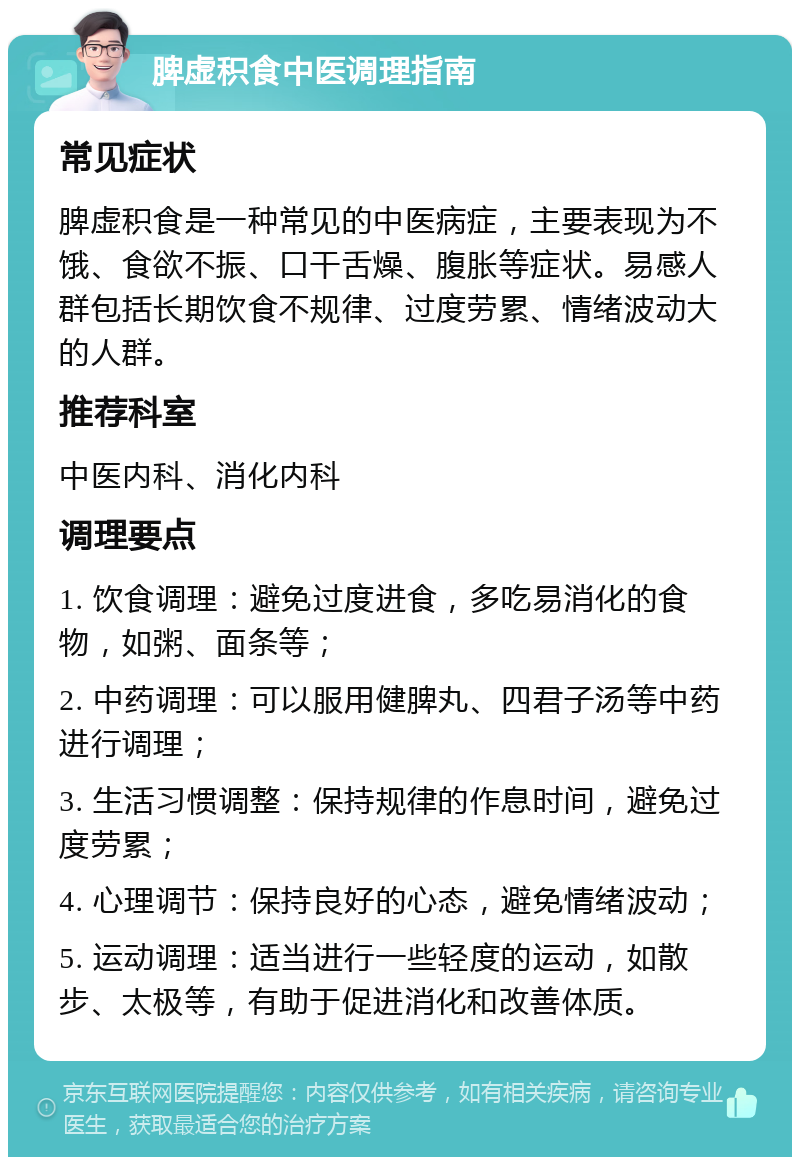 脾虚积食中医调理指南 常见症状 脾虚积食是一种常见的中医病症，主要表现为不饿、食欲不振、口干舌燥、腹胀等症状。易感人群包括长期饮食不规律、过度劳累、情绪波动大的人群。 推荐科室 中医内科、消化内科 调理要点 1. 饮食调理：避免过度进食，多吃易消化的食物，如粥、面条等； 2. 中药调理：可以服用健脾丸、四君子汤等中药进行调理； 3. 生活习惯调整：保持规律的作息时间，避免过度劳累； 4. 心理调节：保持良好的心态，避免情绪波动； 5. 运动调理：适当进行一些轻度的运动，如散步、太极等，有助于促进消化和改善体质。