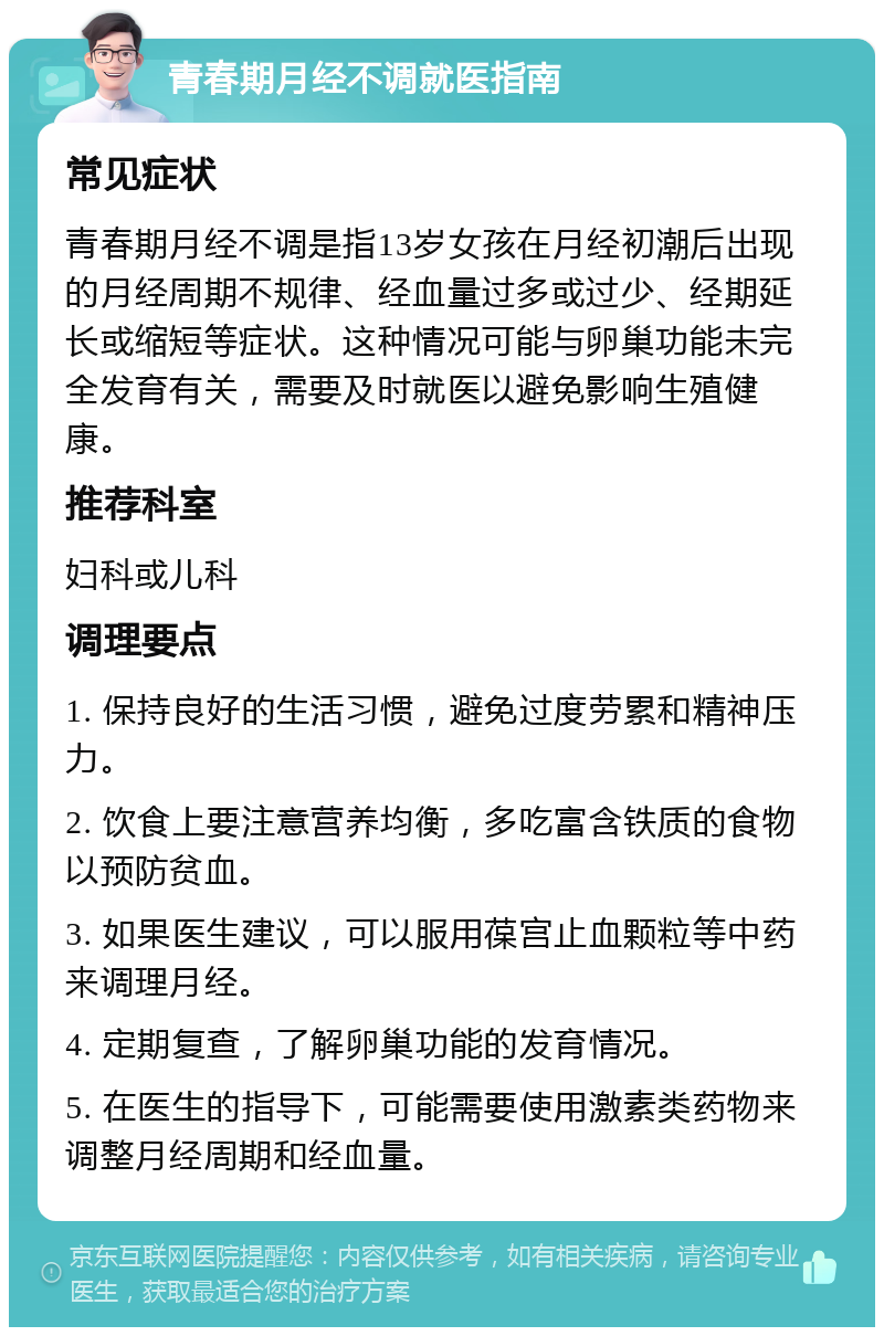 青春期月经不调就医指南 常见症状 青春期月经不调是指13岁女孩在月经初潮后出现的月经周期不规律、经血量过多或过少、经期延长或缩短等症状。这种情况可能与卵巢功能未完全发育有关，需要及时就医以避免影响生殖健康。 推荐科室 妇科或儿科 调理要点 1. 保持良好的生活习惯，避免过度劳累和精神压力。 2. 饮食上要注意营养均衡，多吃富含铁质的食物以预防贫血。 3. 如果医生建议，可以服用葆宫止血颗粒等中药来调理月经。 4. 定期复查，了解卵巢功能的发育情况。 5. 在医生的指导下，可能需要使用激素类药物来调整月经周期和经血量。