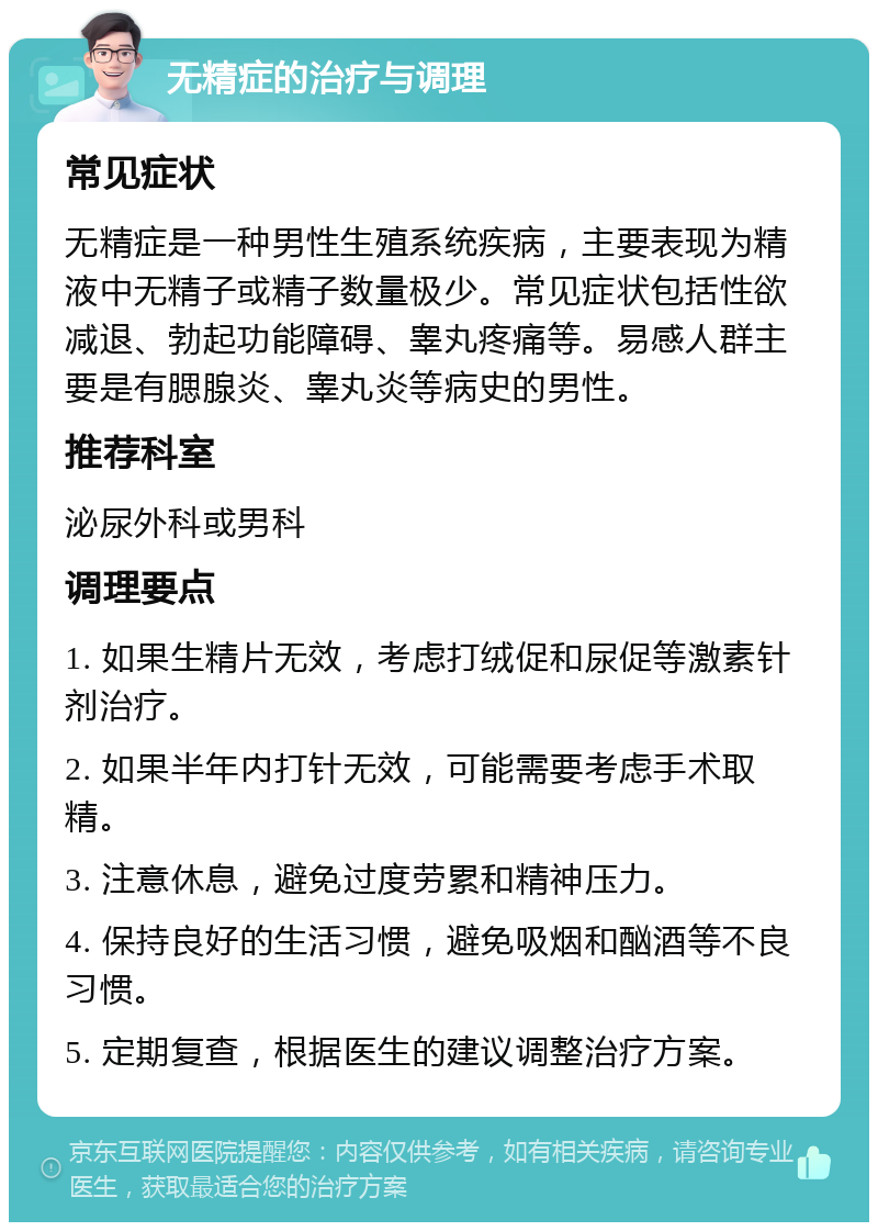 无精症的治疗与调理 常见症状 无精症是一种男性生殖系统疾病，主要表现为精液中无精子或精子数量极少。常见症状包括性欲减退、勃起功能障碍、睾丸疼痛等。易感人群主要是有腮腺炎、睾丸炎等病史的男性。 推荐科室 泌尿外科或男科 调理要点 1. 如果生精片无效，考虑打绒促和尿促等激素针剂治疗。 2. 如果半年内打针无效，可能需要考虑手术取精。 3. 注意休息，避免过度劳累和精神压力。 4. 保持良好的生活习惯，避免吸烟和酗酒等不良习惯。 5. 定期复查，根据医生的建议调整治疗方案。