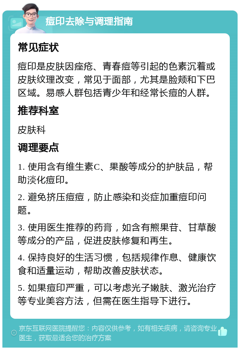 痘印去除与调理指南 常见症状 痘印是皮肤因痤疮、青春痘等引起的色素沉着或皮肤纹理改变，常见于面部，尤其是脸颊和下巴区域。易感人群包括青少年和经常长痘的人群。 推荐科室 皮肤科 调理要点 1. 使用含有维生素C、果酸等成分的护肤品，帮助淡化痘印。 2. 避免挤压痘痘，防止感染和炎症加重痘印问题。 3. 使用医生推荐的药膏，如含有熊果苷、甘草酸等成分的产品，促进皮肤修复和再生。 4. 保持良好的生活习惯，包括规律作息、健康饮食和适量运动，帮助改善皮肤状态。 5. 如果痘印严重，可以考虑光子嫩肤、激光治疗等专业美容方法，但需在医生指导下进行。