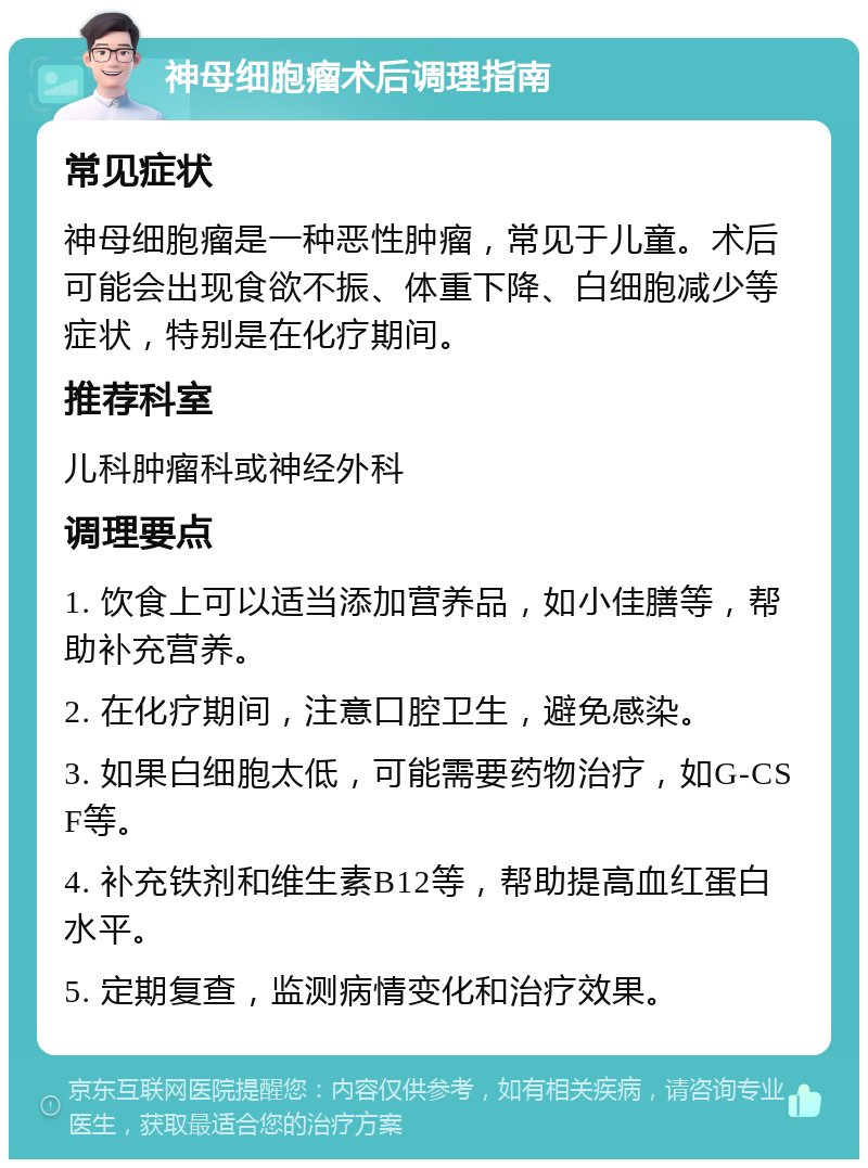 神母细胞瘤术后调理指南 常见症状 神母细胞瘤是一种恶性肿瘤，常见于儿童。术后可能会出现食欲不振、体重下降、白细胞减少等症状，特别是在化疗期间。 推荐科室 儿科肿瘤科或神经外科 调理要点 1. 饮食上可以适当添加营养品，如小佳膳等，帮助补充营养。 2. 在化疗期间，注意口腔卫生，避免感染。 3. 如果白细胞太低，可能需要药物治疗，如G-CSF等。 4. 补充铁剂和维生素B12等，帮助提高血红蛋白水平。 5. 定期复查，监测病情变化和治疗效果。