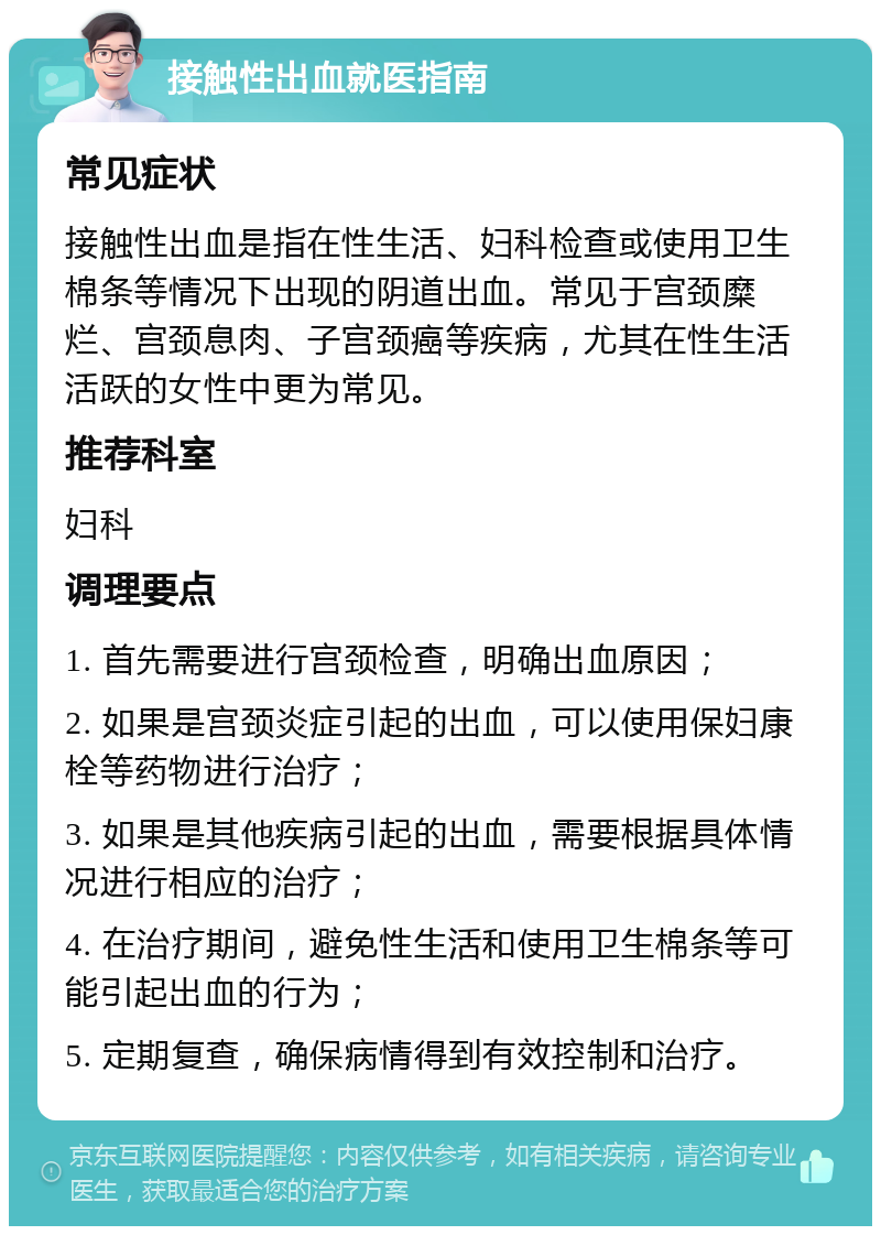 接触性出血就医指南 常见症状 接触性出血是指在性生活、妇科检查或使用卫生棉条等情况下出现的阴道出血。常见于宫颈糜烂、宫颈息肉、子宫颈癌等疾病，尤其在性生活活跃的女性中更为常见。 推荐科室 妇科 调理要点 1. 首先需要进行宫颈检查，明确出血原因； 2. 如果是宫颈炎症引起的出血，可以使用保妇康栓等药物进行治疗； 3. 如果是其他疾病引起的出血，需要根据具体情况进行相应的治疗； 4. 在治疗期间，避免性生活和使用卫生棉条等可能引起出血的行为； 5. 定期复查，确保病情得到有效控制和治疗。