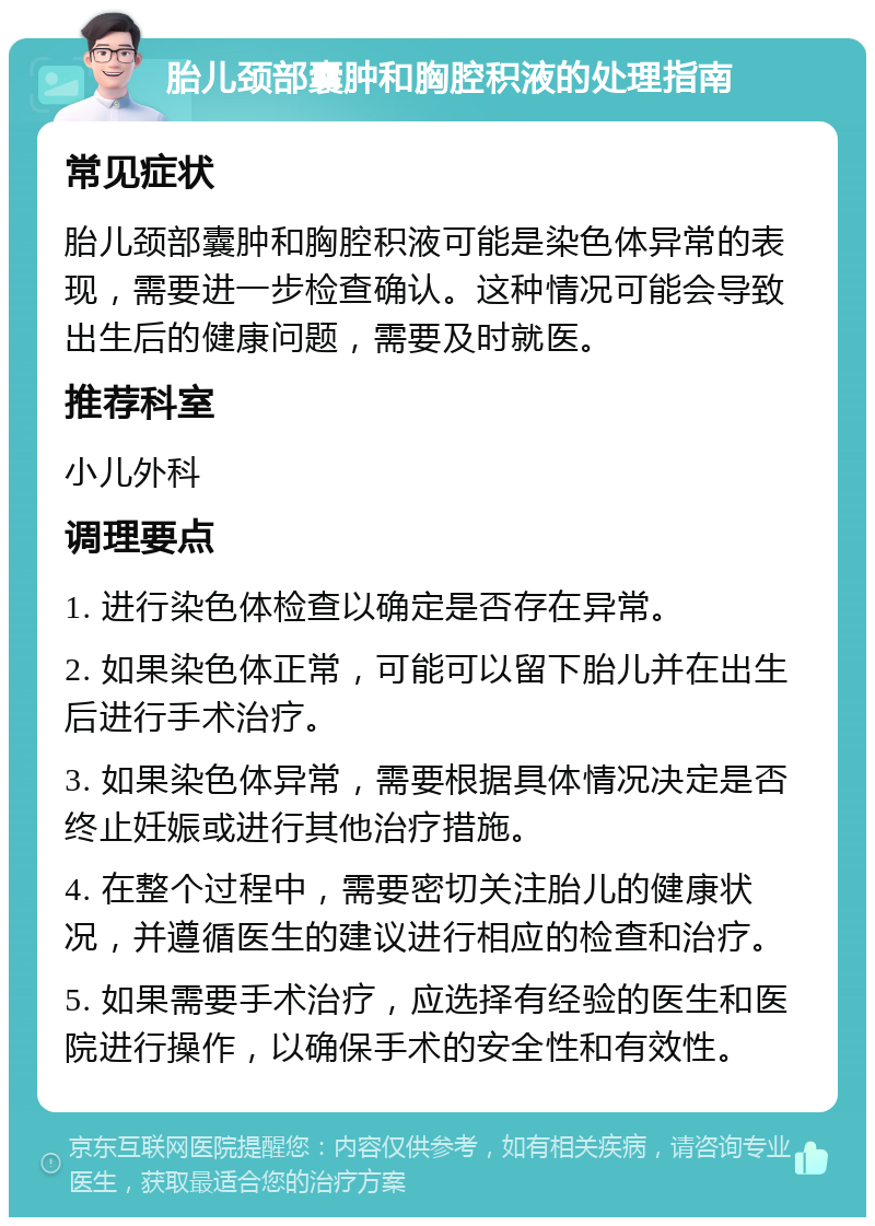 胎儿颈部囊肿和胸腔积液的处理指南 常见症状 胎儿颈部囊肿和胸腔积液可能是染色体异常的表现，需要进一步检查确认。这种情况可能会导致出生后的健康问题，需要及时就医。 推荐科室 小儿外科 调理要点 1. 进行染色体检查以确定是否存在异常。 2. 如果染色体正常，可能可以留下胎儿并在出生后进行手术治疗。 3. 如果染色体异常，需要根据具体情况决定是否终止妊娠或进行其他治疗措施。 4. 在整个过程中，需要密切关注胎儿的健康状况，并遵循医生的建议进行相应的检查和治疗。 5. 如果需要手术治疗，应选择有经验的医生和医院进行操作，以确保手术的安全性和有效性。