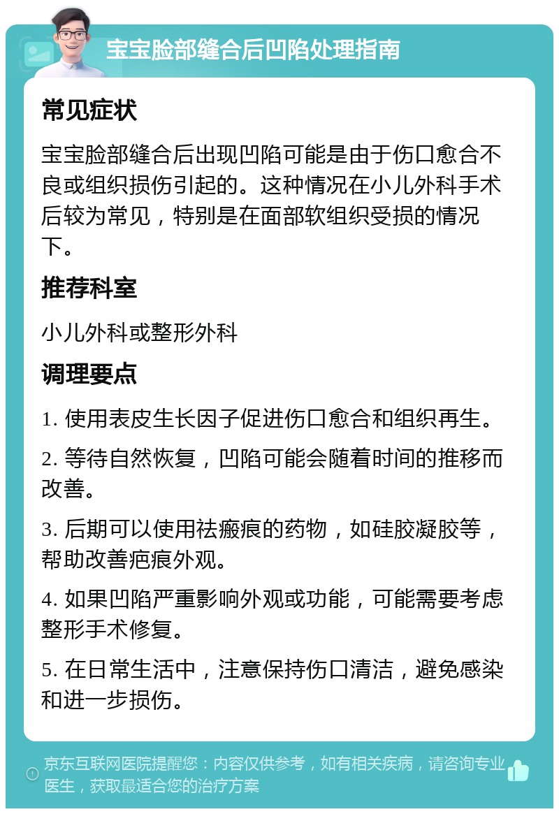 宝宝脸部缝合后凹陷处理指南 常见症状 宝宝脸部缝合后出现凹陷可能是由于伤口愈合不良或组织损伤引起的。这种情况在小儿外科手术后较为常见，特别是在面部软组织受损的情况下。 推荐科室 小儿外科或整形外科 调理要点 1. 使用表皮生长因子促进伤口愈合和组织再生。 2. 等待自然恢复，凹陷可能会随着时间的推移而改善。 3. 后期可以使用祛瘢痕的药物，如硅胶凝胶等，帮助改善疤痕外观。 4. 如果凹陷严重影响外观或功能，可能需要考虑整形手术修复。 5. 在日常生活中，注意保持伤口清洁，避免感染和进一步损伤。