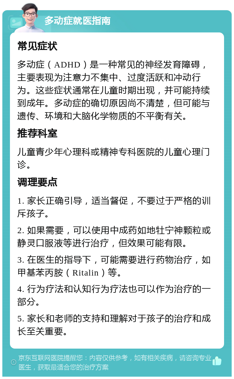 多动症就医指南 常见症状 多动症（ADHD）是一种常见的神经发育障碍，主要表现为注意力不集中、过度活跃和冲动行为。这些症状通常在儿童时期出现，并可能持续到成年。多动症的确切原因尚不清楚，但可能与遗传、环境和大脑化学物质的不平衡有关。 推荐科室 儿童青少年心理科或精神专科医院的儿童心理门诊。 调理要点 1. 家长正确引导，适当督促，不要过于严格的训斥孩子。 2. 如果需要，可以使用中成药如地牡宁神颗粒或静灵口服液等进行治疗，但效果可能有限。 3. 在医生的指导下，可能需要进行药物治疗，如甲基苯丙胺（Ritalin）等。 4. 行为疗法和认知行为疗法也可以作为治疗的一部分。 5. 家长和老师的支持和理解对于孩子的治疗和成长至关重要。