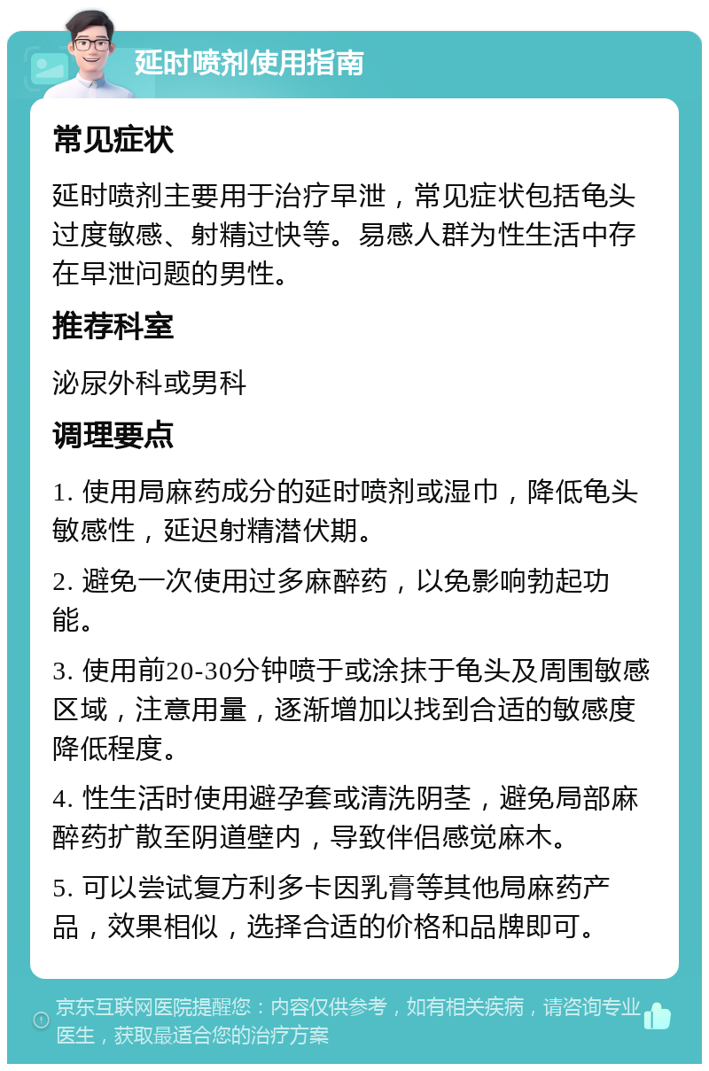 延时喷剂使用指南 常见症状 延时喷剂主要用于治疗早泄，常见症状包括龟头过度敏感、射精过快等。易感人群为性生活中存在早泄问题的男性。 推荐科室 泌尿外科或男科 调理要点 1. 使用局麻药成分的延时喷剂或湿巾，降低龟头敏感性，延迟射精潜伏期。 2. 避免一次使用过多麻醉药，以免影响勃起功能。 3. 使用前20-30分钟喷于或涂抹于龟头及周围敏感区域，注意用量，逐渐增加以找到合适的敏感度降低程度。 4. 性生活时使用避孕套或清洗阴茎，避免局部麻醉药扩散至阴道壁内，导致伴侣感觉麻木。 5. 可以尝试复方利多卡因乳膏等其他局麻药产品，效果相似，选择合适的价格和品牌即可。