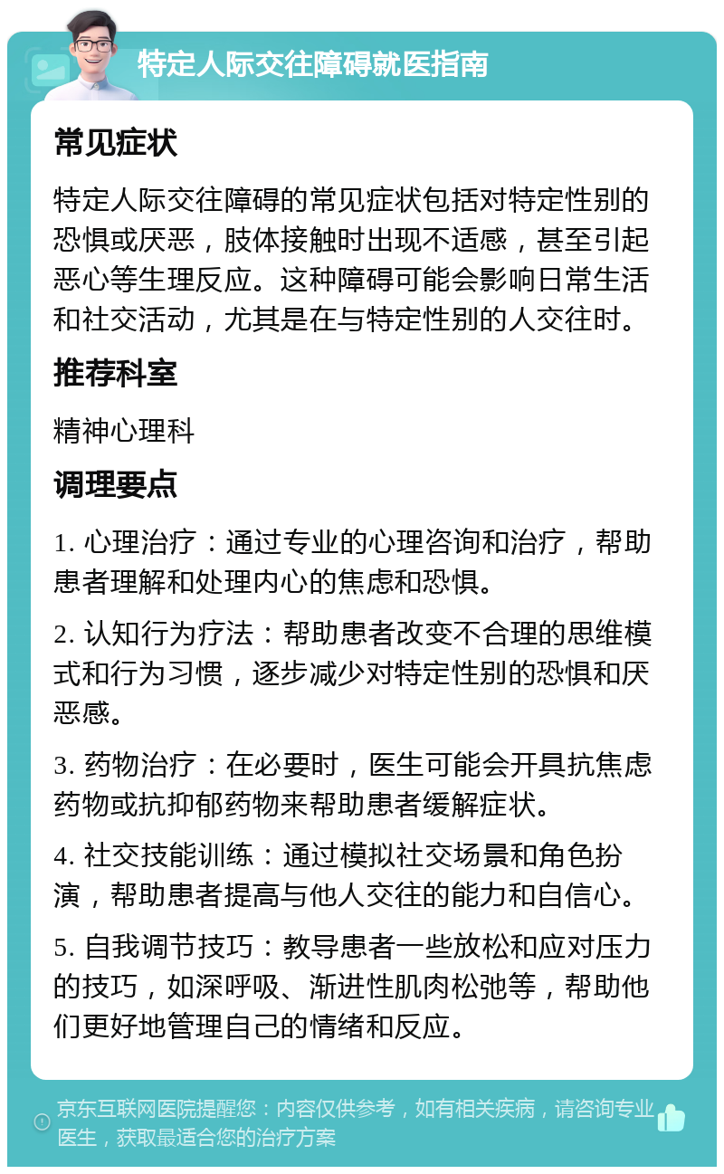 特定人际交往障碍就医指南 常见症状 特定人际交往障碍的常见症状包括对特定性别的恐惧或厌恶，肢体接触时出现不适感，甚至引起恶心等生理反应。这种障碍可能会影响日常生活和社交活动，尤其是在与特定性别的人交往时。 推荐科室 精神心理科 调理要点 1. 心理治疗：通过专业的心理咨询和治疗，帮助患者理解和处理内心的焦虑和恐惧。 2. 认知行为疗法：帮助患者改变不合理的思维模式和行为习惯，逐步减少对特定性别的恐惧和厌恶感。 3. 药物治疗：在必要时，医生可能会开具抗焦虑药物或抗抑郁药物来帮助患者缓解症状。 4. 社交技能训练：通过模拟社交场景和角色扮演，帮助患者提高与他人交往的能力和自信心。 5. 自我调节技巧：教导患者一些放松和应对压力的技巧，如深呼吸、渐进性肌肉松弛等，帮助他们更好地管理自己的情绪和反应。