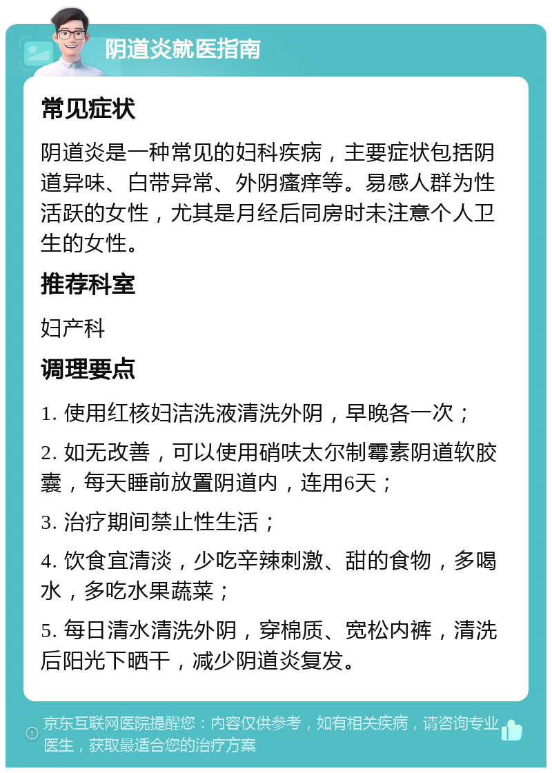 阴道炎就医指南 常见症状 阴道炎是一种常见的妇科疾病，主要症状包括阴道异味、白带异常、外阴瘙痒等。易感人群为性活跃的女性，尤其是月经后同房时未注意个人卫生的女性。 推荐科室 妇产科 调理要点 1. 使用红核妇洁洗液清洗外阴，早晚各一次； 2. 如无改善，可以使用硝呋太尔制霉素阴道软胶囊，每天睡前放置阴道内，连用6天； 3. 治疗期间禁止性生活； 4. 饮食宜清淡，少吃辛辣刺激、甜的食物，多喝水，多吃水果蔬菜； 5. 每日清水清洗外阴，穿棉质、宽松内裤，清洗后阳光下晒干，减少阴道炎复发。