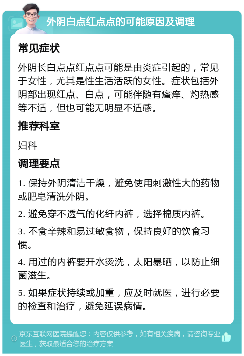 外阴白点红点点的可能原因及调理 常见症状 外阴长白点点红点点可能是由炎症引起的，常见于女性，尤其是性生活活跃的女性。症状包括外阴部出现红点、白点，可能伴随有瘙痒、灼热感等不适，但也可能无明显不适感。 推荐科室 妇科 调理要点 1. 保持外阴清洁干燥，避免使用刺激性大的药物或肥皂清洗外阴。 2. 避免穿不透气的化纤内裤，选择棉质内裤。 3. 不食辛辣和易过敏食物，保持良好的饮食习惯。 4. 用过的内裤要开水烫洗，太阳暴晒，以防止细菌滋生。 5. 如果症状持续或加重，应及时就医，进行必要的检查和治疗，避免延误病情。